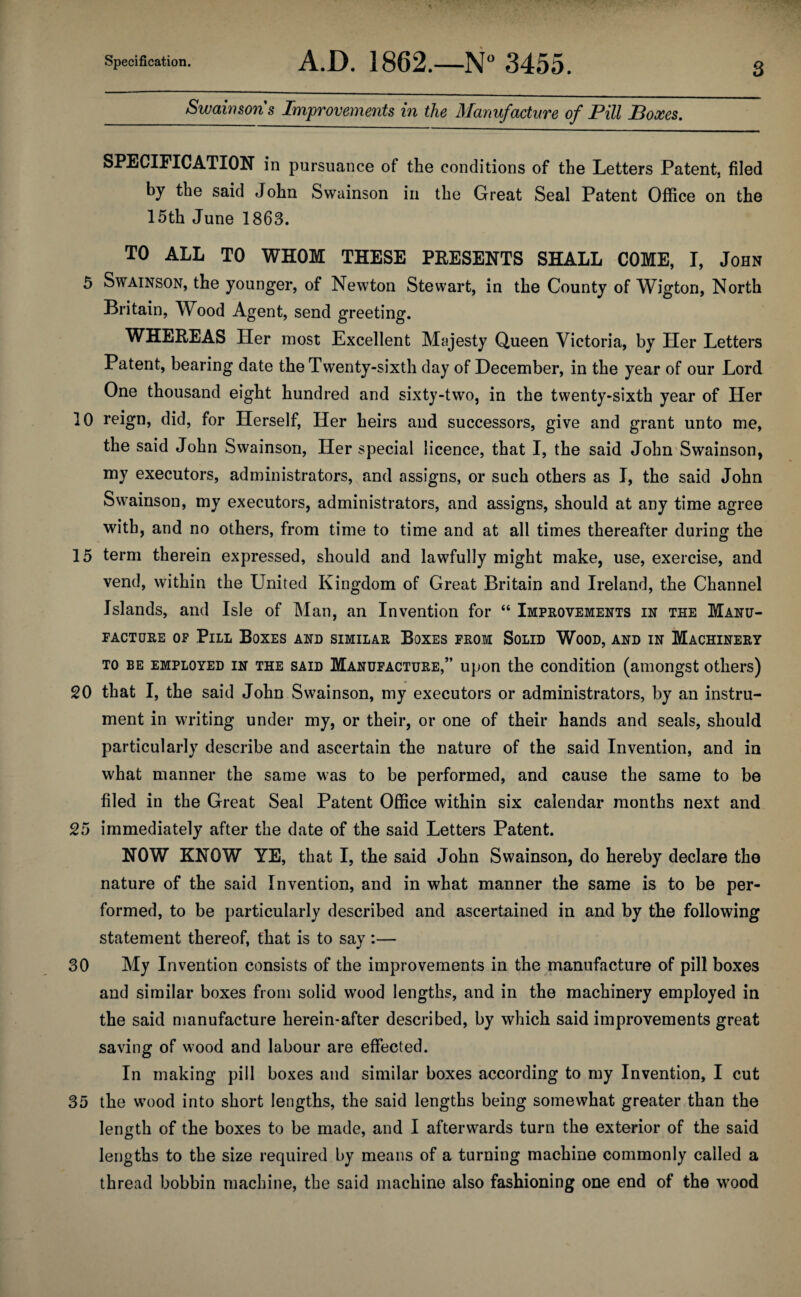 Specification. A.D. 1862.—3455. Swawsons Improveynents in the Manufacture of Pill Boxes, 3 SPECIFICATION in pursuance of the conditions of the Letters Patent, filed by the said John Swainson in the Great Seal Patent Office on the 15th June 1863. TO ALL TO WHOM THESE PEESENTS SHALL COME, I, John 5 Swainson, the younger, of Newton Stewart, in the County of Wigton, North Britain, Wood Agent, send greeting. WHEREAS Her most Excellent Majesty Queen Victoria, by Her Letters Patent, bearing date the Twenty-sixth day of December, in the year of our Lord One thousand eight hundred and sixty-two, in the twenty-sixth year of Her 10 r^ign, did, for Herself, Her heirs and successors, give and grant unto me, the said John Swainson, Her special licence, that I, the said John Swainson, my executors, administrators, and assigns, or such others as I, the said John Swainson, my executors, administrators, and assigns, should at any time agree with, and no others, from time to time and at all times thereafter during the 15 term therein expressed, should and lawfully might make, use, exercise, and vend, within the United Kingdom of Great Britain and Ireland, the Channel Islands, and Isle of Man, an Invention for “ Improvements in the Manu¬ facture OF Pill Boxes and similar Boxes from Solid Wood, and in Machinery TO be employed in the said Manufacture,” upon the condition (amongst others) 20 that I, the said John Swainson, my executors or administrators, by an instru¬ ment in writing under my, or their, or one of their hands and seals, should particularly describe and ascertain the nature of the said Invention, and in what manner the same was to be performed, and cause the same to be filed in the Great Seal Patent Office within six calendar months next and 25 immediately after the date of the said Letters Patent. NOW KNOW YE, that I, the said John Swainson, do hereby declare the nature of the said Invention, and in what manner the same is to be per¬ formed, to be particularly described and ascertained in and by the following statement thereof, that is to say :— 30 My Invention consists of the improvements in the manufacture of pill boxes and similar boxes from solid w'ood lengths, and in the machinery employed in the said manufacture herein-after described, by which said improvements great saving of wood and labour are effected. In making pill boxes and similar boxes according to my Invention, I cut 35 the w'ood into short lengths, the said lengths being somewhat greater than the length of the boxes to be made, and I afterwards turn the exterior of the said lengths to the size required by means of a turning machine commonly called a thread bobbin machine, the said machine also fashioning one end of the wood