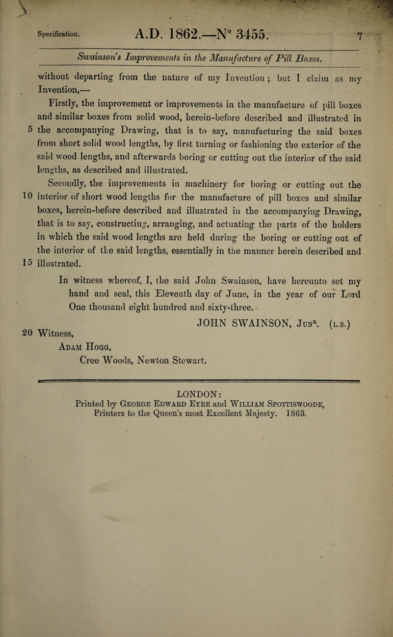 Swainsons Improvements in the Manufacture of Pill Boxes, without departing from the nature of my Invention ; but I claim as my Invention,— Firstly, the improvement or improvements in the manufacture of pill boxes and similar boxes from solid wood, herein-before described and illustrated in 5 the accompanying Drawing, that is to say, manufacturing the said boxes from short solid wood lengths, by first turning or fashioning the exterior of the said wood lengths, and afterwards boring or cutting out the interior of the said leno^ths, as described and illustrated. Secondly, the improvements in machinery for boring or cutting out the 10 interior of short wood lengths for the manufacture of pill boxes and similar boxes, herein-before described and illustrated in the accompanying Drawing, that is to say, constructing, arranging, and actuating the i)arts of the holders in which the said wood lengths are held during the boring or cutting out of the interior of the said lengths, essentially in the manner herein described and 15 illustrated. In witness whereof, I, the said John Swainson, have hereunto set my hand and seal, this Eleventh day of June, in the year of our Lord One thousand eight hundred and sixty-three. JOHN SWAINSON, JuN^ (l.s.) 20 Witness, Adam Hogg, Cree Woods, Newton Stewart. LONDON: Printed by George Edward Eyre and William Spottiswoode, Printers to the Queen’s most Excellent Majesty. 1863.