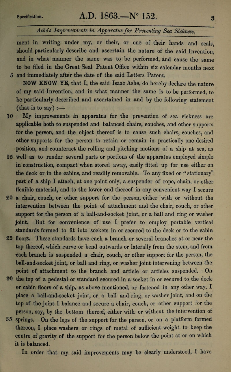 Ashes Improvements in Apparatus for Preventing Sea Sickness. ment in writing under my, or their, or one of their hands and seals, should particularly describe and ascertain the nature of the said Invention, and in what manner the same was to be performed, and cause the same to be filed in the Great Seal Patent Office within six calendar months next 5 and immediately after the date of the said Letters Patent. NOW KNOW YE, that I, the said Isaac Ashe, do hereby declare the nature of my said Invention, and in what manner the same is to be performed, to be particularly described and ascertained in and by the following statement (that is to say) :— 10 My improvements in apparatus for the prevention of sea sickness are applicable both to suspended and balanced chairs, couches, and other supports for the person, and the object thereof is to cause such chairs, couches, and other supports for the person to retain or remain in practically one desired position, and counteract the rolling and pitching motions of a ship at sea, as 15 well as to render several parts or portions of the apparatus employed simple in construction, compact when stored away, easily fitted up for use either on the deck or in the cabins, and readily removable. To any fixed or “ stationary” part of a ship I attach, at one point only, a suspender of rope, chain, or other flexible material, and to the lower end thereof in any convenient way I secure 20 a chair, couch, or other support for the person, either with or without the intervention between the point of attachment and the chair, couch, or other support for the person of a ball-and-socket joint, or a ball and ring or washer joint. But for convenience of use I prefer to employ portable vertical standards formed to fit into sockets in or secured to the deck or to the cabin 25 floors. These standards have each a branch or several branches at or near the top thereof, which curve or bend outwards or laterally from the stem, and from each branch is suspended a chair, couch, or other support for the person, the ball-and-socket joint, or ball and ring, or washer joint intervening between the point of attachment to the branch and article or articles suspended. On .1*0 the top of a pedestal or standard secured in a socket in or secured to the deck or cabin floors of a ship, as above mentioned, or fastened in any other way, I place a ball-and-socket joint, or a ball and ring, or washer joint, and on the top of the joint I balance and secure a chair, couch, or other support for the person, say, by the bottom thereof, either with or without the intervention of 35 springs. On the legs of the support for the person, or on a platform formed thereon, I place washers or rings of metal of sufficient weight to keep the centre of gravity of the support for the person below the point at or on which it is balanced. In order that my said improvements may be clearly understood, I have