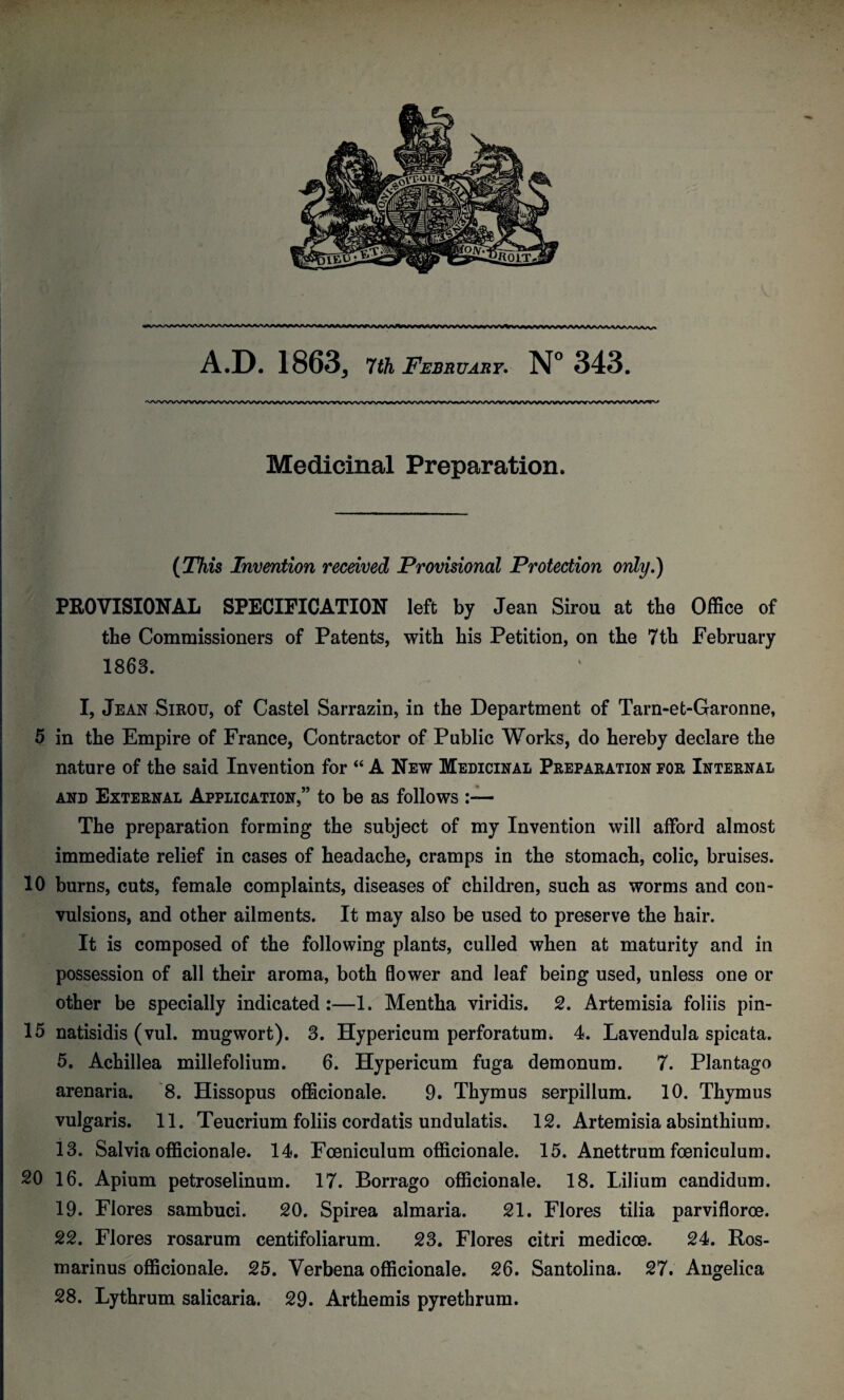 Medicinal Preparation. (This Invention received Provisional Protection only.) PROVISIONAL SPECIFICATION left by Jean Sirou at the Office of the Commissioners of Patents, with his Petition, on the 7th February 1863. I, Jean Sirou, of Castel Sarrazin, in the Department of Tarn-et-Garonne, 5 in the Empire of France, Contractor of Public Works, do hereby declare the nature of the said Invention for “ A New Medicinal Preparation for Internal and External Application,” to be as follows The preparation forming the subject of my Invention will afford almost immediate relief in cases of headache, cramps in the stomach, colic, bruises. 10 burns, cuts, female complaints, diseases of children, such as worms and con¬ vulsions, and other ailments. It may also be used to preserve the hair. It is composed of the following plants, culled when at maturity and in possession of all their aroma, both flower and leaf being used, unless one or other be specially indicated:—1. Mentha viridis. 2. Artemisia foliis pin- 15 natisidis (vul. mugwort). 3. Hypericum perforatum* 4. Lavendula spicata. 5. Achillea millefolium. 6. Hypericum fuga demonum. 7. Plantago arenaria. 8. Hissopus officionale. 9. Thymus serpillum. 10. Thymus vulgaris. 11. Teucrium foliis cordatis undulatis. 12. Artemisia absinthium. 13. Salvia officionale. 14. Foeniculum officionale. 15. Anettrum foeniculum. 20 16. Apium petroselinum. 17. Borrago officionale. 18. Lilium candidum. 19. Flores sambuci. 20. Spirea almaria. 21. Flores tilia parvifloroe. 22. Flores rosarum centifoliarum. 23. Flores citri medicce. 24. Ros¬ marinus officionale. 25. Verbena officionale. 26. Santolina. 27. Angelica 28. Lythrum salicaria. 29. Arthemis pyrethrum.