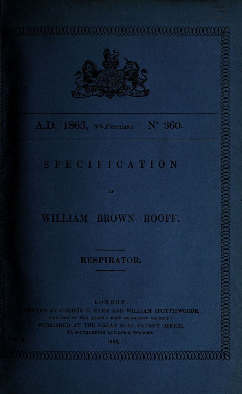 st*f. v« . llfij fOiVT A.D. 1863, 9th February. N“ 360. SPECIFICATION OF WILLIAM BROWN R00FF. RESPIRATOR. *t.1 LONDON: FTED BY GEORGE E. EYRE AND WILLIAM SPOTTISWOODE, PRINTERS TO THE QUEEN’S MOST EXCELLENT MAJESTY I PUBLISHED AT THE GREAT SEAL PATENT OFFICE, 2O, SOUTHAMPTON BUILDINGS, HOLBORN. 1863. J-