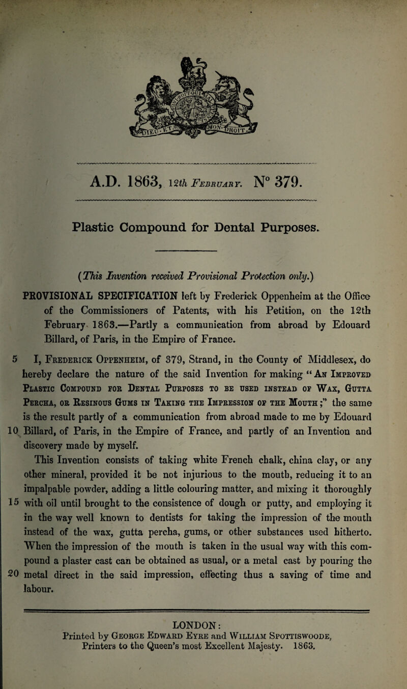 Plastic Compound for Dental Purposes. (This Invention received Provisional Protection only.) PROVISIONAL SPECIFICATION left by Frederick Oppenheim at the Office of the Commissioners of Patents, with his Petition, on the 12th February 1863.—Partly a communication from abroad by Edouard Billard, of Paris, in the Empire of France. 5 I, Frederick Oppenheim, of 379, Strand, in the County of Middlesex, do hereby declare the nature of the said Invention for making “ An Improved Plastic Compound for Dental Purposes to be used instead of Wax, Gutta Percha, or Resinous Gums in Taking the Impression of the Mouth the same is the result partly of a communication from abroad made to me by Edouard 10 Billard, of Paris, in the Empire of France, and partly of an Invention and discovery made by myself. This Invention consists of taking white French chalk, china clay, or any other mineral, provided it be not injurious to the mouth, reducing it to an impalpable powder, adding a little colouring matter, and mixing it thoroughly 15 with oil until brought to the consistence of dough or putty, and employing it in the way well known to dentists for taking the impression of the mouth instead of the wax, gutta percha, gums, or other substances used hitherto. When the impression of the mouth is taken in the usual way with this com¬ pound a plaster cast can be obtained as usual, or a metal cast by pouring the 20 metal direct in the said impression, effecting thus a saving of time and labour. LONDON: Printed by George Edward Eyre and William Spottiswoode, Printers to the Queen’s most Excellent Majesty. 1863. ✓