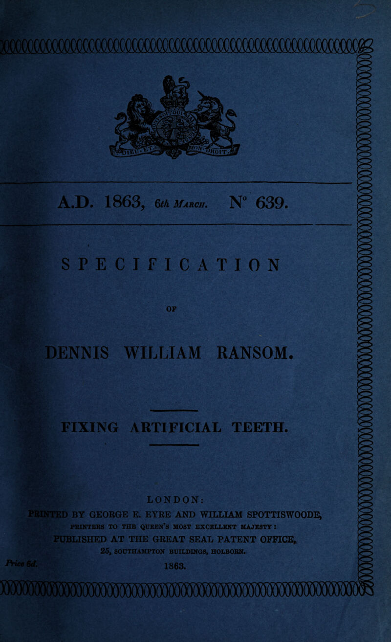 A.D. 1863* 6th March. N° 639. SPECIFICATION OF DENNIS WILLIAM RANSOM. FIXING ARTIFICIAL TEETH. LONDON: PRINTED BY GEORGE E. EYRE AND WILLIAM SPOTTISWOODE, PRINTERS TO THE QUEEN’S MOST EXCELLENT MAJESTY : PUBLISHED AT THE GREAT SEAL PATENT OFFICE, 25, SOUTHAMPTON BUILDINGS, HOLBORN. Price 6d. 1863.