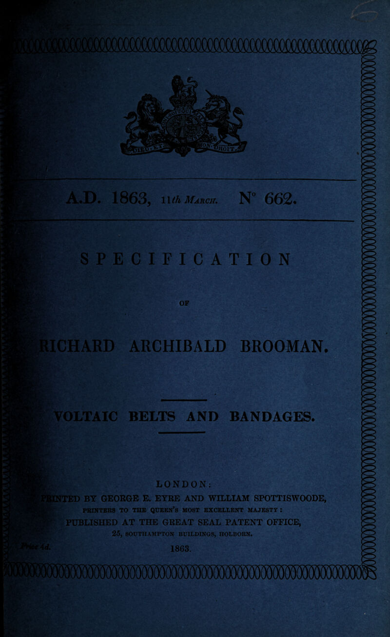 Jyjl' ■ ispiT. A.D. 1863* l\th March. N° 662* SPECIFICATION OF RICHARD ARCHIBALD BROOMAN. LV: VOLTAIC BELTS AND BANDAGES. LONDON: [TED BY GEORGE E. EYRE AND WILLIAM SPOTTISWOODE, PRINTERS TO THE QUEEN’S MOST EXCELLENT MAJESTY: PUBLISHED AT THE GREAT SEAL PATENT OFFICE, 25, SOUTHAMPTON BUILDINGS, HOLBORN. 1863.