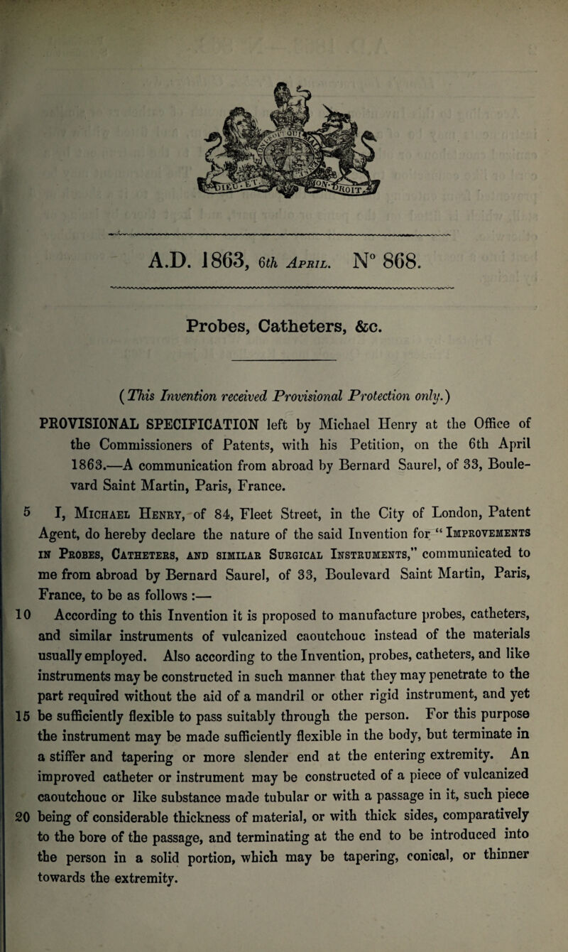 * A.D. J 863, 6£/i April. N° 868. Probes, Catheters, &c. ( This Invention received Provisional Protection only.) PROVISIONAL SPECIFICATION left by Michael Henry at the Office of the Commissioners of Patents, with his Petition, on the 6th April 1863.—A communication from abroad by Bernard Saurel, of 33, Boule¬ vard Saint Martin, Paris, France. 5 I, Michael Henry, of 84, Fleet Street, in the City of London, Patent Agent, do hereby declare the nature of the said Invention for ££ Improvements in Probes, Catheters, and similar Surgical Instruments,” communicated to me from abroad by Bernard Saurel, of 33, Boulevard Saint Martin, Paris, France, to be as follows :— 10 According to this Invention it is proposed to manufacture probes, catheters, and similar instruments of vulcanized caoutchouc instead of the materials usually employed. Also according to the Invention, probes, catheters, and like instruments may be constructed in such manner that they may penetrate to the part required without the aid of a mandril or other rigid instrument, and yet 15 be sufficiently flexible to pass suitably through the person. For this purpose the instrument may be made sufficiently flexible in the body, but terminate in a stiffer and tapering or more slender end at the entering extremity. An improved catheter or instrument may be constructed of a piece of vulcanized caoutchouc or like substance made tubular or with a passage in it, such piece 20 being of considerable thickness of material, or with thick sides, comparatively to the bore of the passage, and terminating at the end to be introduced into the person in a solid portion, which may be tapering, conical, or thinner towards the extremity.