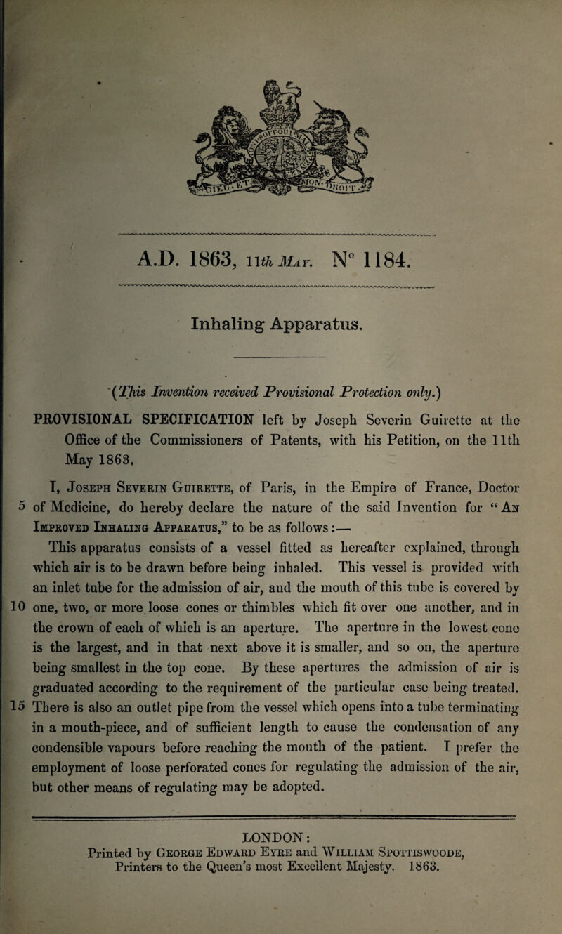 Inhaling Apparatus. '{This Invention received Provisional Protection only.) PROVISIONAL SPECIFICATION left by Joseph Severin Guirette at the Office of the Commissioners of Patents, with his Petition, on the 11th May 1863. I, Joseph Severin Guirette, of Paris, in the Empire of France, Doctor 5 of Medicine, do hereby declare the nature of the said Invention for “ An Improved Inhaling Apparatus,” to be as follows:— This apparatus consists of a vessel fitted as hereafter explained, through which air is to be drawn before being inhaled. This vessel is provided with an inlet tube for the admission of air, and the mouth of this tube is covered by 10 one, two, or more loose cones or thimbles which fit over one another, and in the crown of each of which is an aperture. The aperture in the lowest cone is the largest, and in that next above it is smaller, and so on, the aperture being smallest in the top cone. By these apertures the admission of air is graduated according to the requirement of the particular case being treated. 15 There is also an outlet pipe from the vessel which opens into a tube terminating in a mouth-piece, and of sufficient length to cause the condensation of any condensible vapours before reaching the mouth of the patient. I prefer the employment of loose perforated cones for regulating the admission of the air, but other means of regulating may be adopted. LONDON: Printed by George Edward Eyre and William Spottiswoode, Printers to the Queen's most Excellent Majesty. 1863.