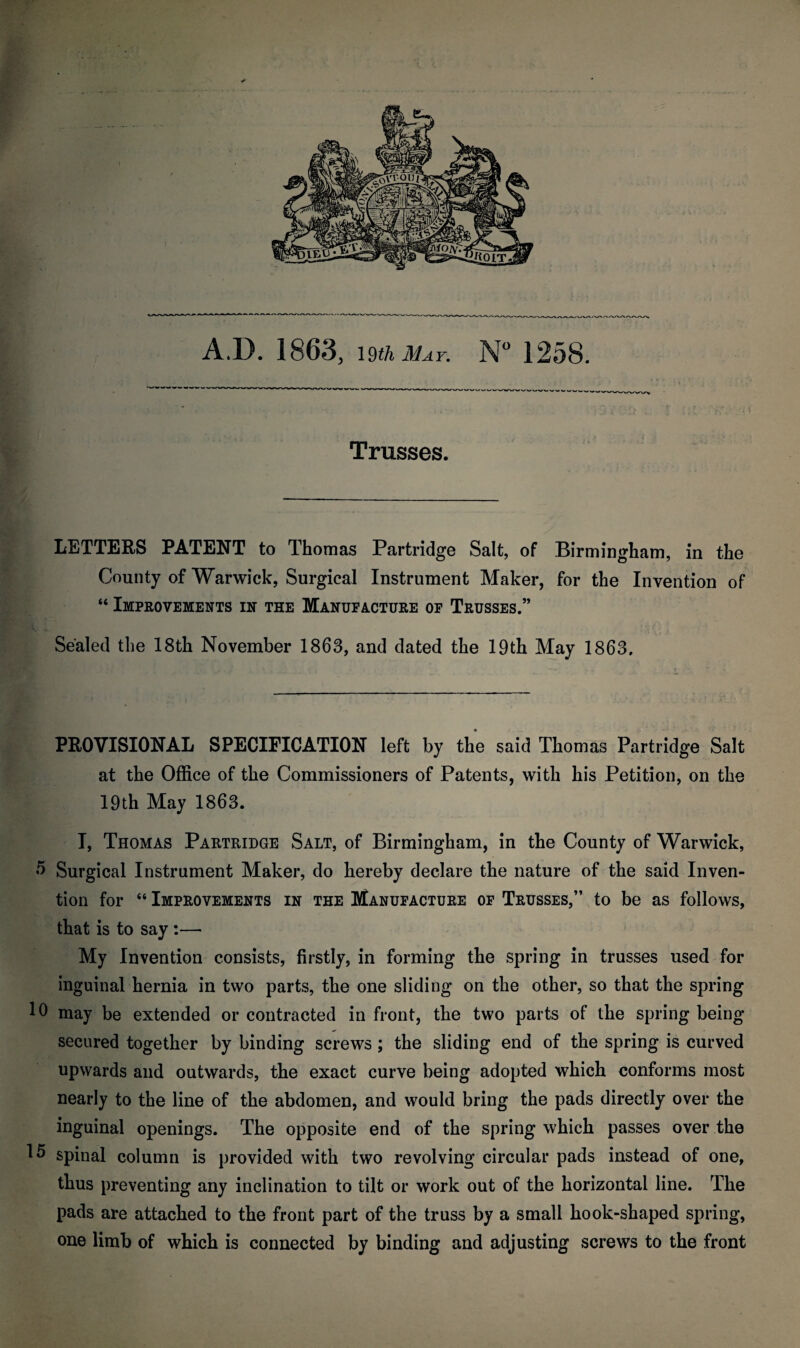 Trusses. LETTERS PATENT to Thomas Partridge Salt, of Birmingham, in the County of Warwick, Surgical Instrument Maker, for the Invention of “ Improvements in the Manufacture of Trusses.” Sealed the 18th November 1863, and dated the 19th May 1863. PROVISIONAL SPECIFICATION left by the said Thomas Partridge Salt at the Office of the Commissioners of Patents, with his Petition, on the 19th May 1863. I, Thomas Partridge Salt, of Birmingham, in the County of Warwick, 5 Surgical Instrument Maker, do hereby declare the nature of the said Inven¬ tion for “ Improvements in the Manufacture of Trusses,” to be as follows, that is to say :— My Invention consists, firstly, in forming the spring in trusses used for inguinal hernia in two parts, the one sliding on the other, so that the spring 10 may be extended or contracted in front, the two parts of the spring being secured together by binding screws ; the sliding end of the spring is curved upwards and outwards, the exact curve being adopted which conforms most nearly to the line of the abdomen, and would bring the pads directly over the inguinal openings. The opposite end of the spring which passes over the 15 spinal column is provided with two revolving circular pads instead of one, thus preventing any inclination to tilt or work out of the horizontal line. The pads are attached to the front part of the truss by a small hook-shaped spring, one limb of which is connected by binding and adjusting screws to the front