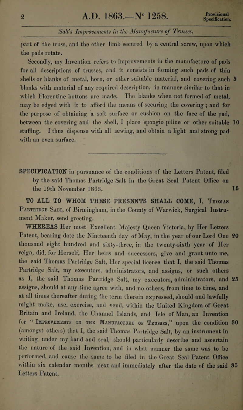 Provisional Specification. Salt's Improvements in the Manufacture of Trusses. part of the truss, and the other limb secured by a central screw, upon which the pads rotate. Secondly, my Invention refers to improvements in the manufacture of pads for all descriptions of trusses, and it consists in forming such pads of thin shells or blanks of metal, horn, or other suitable material, and covering such 5 blanks with material of any required description, in manner similar to that in which Florentine buttons are made. The blanks when not formed of metal, mav be edged with it to afford the means of securing the covering ; and for the purpose of obtaining a soft surface or cushion on the face of the pad, between the covering and the shell, I place spongio piline or other suitable 10 stuffing. I thus dispense with all sewing, and obtain a light and strong pad with an even surface. SPECIFICATION in pursuance of the conditions of the Letters Patent, filed by the said Thomas Partridge Salt in the Great Seal Patent Office on the 19th November 1863. 15 TO ALL TO WHOM THESE PRESENTS SHALL COME, I, Thomas Partridge Salt, of Birmingham, in the County of Warwick, Surgical Instru¬ ment Maker, send greeting. 7 o o WHEREAS Her most Excellent Majesty Queen Victoria, by Her Letters Patent, bearing date the Nineteenth day of May, in the year of our Lord One 20 thousand eight hundred and sixty-three, in the twenty-sixth year of Her reign, did, for Herself, Her heirs and successors, give and grant unto me, the said Thomas Partridge Salt, Her special license that I, the said Thomas Partridge Salt, my executors, administrators, and assigns, or such others as I, the said Thomas Partridge Salt, my executors, administrators, and 25 assigns, should at any time agree with, and no others, from time to time, and at all times thereafter during the term therein expressed, should and lawfully might make, use, exercise, and vend, within the United Kingdom of Great Britain and Ireland, the Channel Islands, and Isle of Man, an Invention for 14 Improvements in the Manufacture of Trusses,” upon the condition 30 (amongst others) that I, the said Thomas Partridge Salt, by an instrument in writing under my hand and seal, should particularly describe and ascertain the nature of the said Invention, and in what manner the same was to be performed, and cause the same to be filed in the Great Seal Patent Office within six calendar months next and immediately after the date of the said 35 Letters Patent.