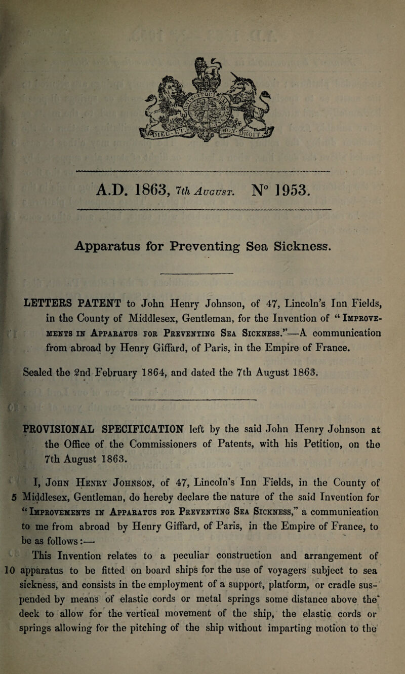 A.D. 1863, 7th August. N° 1953. Apparatus for Preventing Sea Sickness. - LETTERS PATENT to John Henry Johnson, of 47, Lincoln’s Inn Fields, in the County of Middlesex, Gentleman, for the Invention of “ Improve¬ ments in Apparatus tor Preventing Sea Sickness.”—A communication from abroad by Henry Giffard, of Paris, in the Empire of France. Sealed the 2nd February 1864, and dated the 7th August 1863, * M v ■ ■ ' c - . PROVISIONAL SPECIFICATION left by the said John Henry Johnson at the Office of the Commissioners of Patents, with his Petition, on the 7th August 1863. I, John Henry Johnson, of 47, Lincoln’s Inn Fields, in the County of 5 Middlesex, Gentleman, do hereby declare the nature of the said Invention for “ Improvements in Apparatus for Preventing Sea Sickness,” a communication to me from abroad by Henry Giffard, of Paris, in the Empire of France, to be as follows:— This Invention relates to a peculiar construction and arrangement of 10 apparatus to be fitted on board ships for the use of voyagers subject to sea sickness, and consists in the employment of a support, platform, or cradle sus- 1 r I* r pended by means of elastic cords or metal springs some distance above the* deck to allow for the vertical movement of the ship, the elastic cords or springs allowing for the pitching of the ship without imparting motion to the