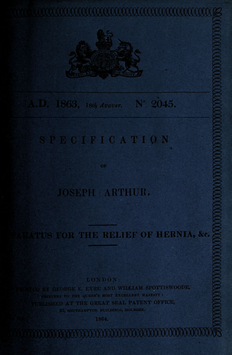 »»' *.-:V /J - ~ ■ 1 m • 18635 18^4 Avgust. N 2045. 2'V- ' ■* ■'- S PE C IF IC A TI ON - OP wWiim JOSEPH ARTHUR. • - -'S' V.': '.-JS 'hW ,i >r~» ‘ , S’*v*Fot :-4o- • „ - ' &&&£?& *?•£•■- *. *: '?.'■* - r* . > ,-v -tt j * ■ ■'■• V ' -•—• .'■ '■ ■ ' in *'vvn- .c,-, *-v* * -*■ --Tr-iy^le mr-j, S FOR THE RELIEF OF HERNIA, See. m- •Vf Ev-Cv' LONDON: ________ %£,■'* ■ * v*» ■ . .-Tv'' ■ .r ■ • >-,-••• BY GEORGE E. EYRE AND WILLIAM SPOTTISWOODE, PRINTERS TO THE QUEEN’S MOST EXCELLENT MAJESTY t SHED AT THE GREAT SEAL PATENT OFFICE, ^ V 25, SOUTHAMPTON BUILDINGS, IIOLBOEN. ?$c r 1864. »• . -T •'■. * • -j*.. - r/ ,- ^--v - ~ -- J, ■ 1 •.-rfifr ' . V. ••