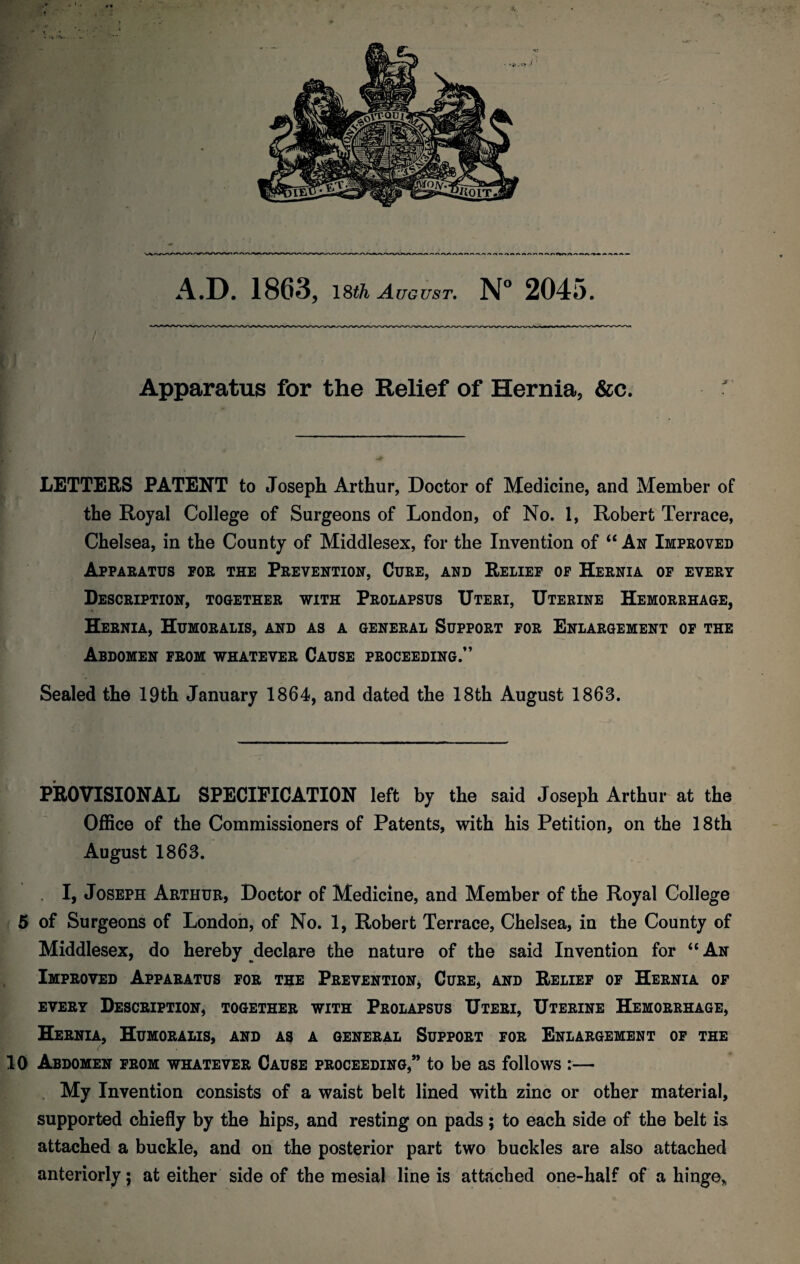 A.D. 1863, 18t/& August. N° 2045. Apparatus for the Relief of Hernia, &c. LETTERS PATENT to Joseph Arthur, Doctor of Medicine, and Member of the Royal College of Surgeons of London, of No. 1, Robert Terrace, Chelsea, in the County of Middlesex, for the Invention of “ An Improved Apparatus for the Prevention, Cure, and Relief of Hernia of every Description, together with Prolapsus Uteri, Uterine Hemorrhage, Hernia, Humoralis, and as a general Support for Enlargement of the Abdomen from whatever Cause proceeding.” Sealed the 19th January 1864, and dated the 18th August 1863. PROVISIONAL SPECIFICATION left by the said Joseph Arthur at the Office of the Commissioners of Patents, with his Petition, on the 18th August 1863. I, Joseph Arthur, Doctor of Medicine, and Member of the Royal College 5 of Surgeons of London, of No. 1, Robert Terrace, Chelsea, in the County of Middlesex, do hereby declare the nature of the said Invention for “ An Improved Apparatus for the Prevention, Cure, and Relief of Hernia of every Description, together with Prolapsus Uteri, Uterine Hemorrhage, Hernia, Humoralis, and as a general Support for Enlargement of the t 10 Abdomen from whatever Cause proceeding,” to be as follows :— My Invention consists of a waist belt lined with zinc or other material, supported chiefly by the hips, and resting on pads; to each side of the belt is attached a buckle, and on the posterior part two buckles are also attached anteriorly; at either side of the mesial line is attached one-half of a hinge*