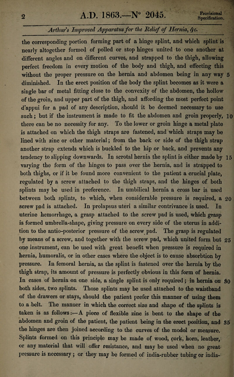 A.D. 1863.—N° 2045. Provisional Specification. Arthurs Improved Apparatus for the Relief of Hernia, §c. the corresponding portion forming part of a hinge splint, and which splint is nearly altogether formed of polled or stop hinges united to one another at different angles and on different curves, and strapped to the thigh, allowing perfect freedom in every motion of the body and thigh, and effecting this without the proper pressure on the hernia and abdomen being in any way 5 diminished. In the erect position of the body the splint becomes as it were a single bar of metal fitting close to the convexity of the abdomen, the hollow of the groin, and upper part of the thigh, and affording the most perfect point d’appui for a pad of any description, should it be deemed necessary to use such; but if the instrument is made to fit the abdomen and groin properly, 10 there can be no necessity for any. To the lower or groin hinge a metal plate is attached on which the thigh straps are fastened, and which straps may be lined with zinc or other material; from the back or side of the thigh strap another strap extends which is buckled to the hip or back, and prevents any tendency to slipping downwards. In scrotal hernia the splint is either made by 15 varying the form of the hinges to pass over the hernia, and is strapped to both thighs, or if it be found more convenient to the patient a crucial plate, regulated by a screw attached to the thigh straps, and the hinges of both splints may be used in preference. In umbilical hernia a cross bar is used between both splints, to which, when considerable pressure is required, a 20 screw pad is attached. In prolapsus uteri a similar contrivance is used. In uterine hemorrhage, a grasp attached to the screw pad is used, which grasp is formed umbrella-shape, giving pressure on every side of the uterus in addi¬ tion to the antio-posterior pressure of the screw pad. The grasp is regulated by means of a screw, and together with the screw pad, which united form but 25 one instrument, can be used with great benefit when pressure is required in hernia, hum oralis, or in other cases where the object is to cause absorbtion by pressure. In femoral hernia, as the splint is fastened over the hernia by the thigh strap, its amount of pressure is perfectly obvious in this form of hernia. In cases of hernia on one side, a single splint is only required; in hernia on SO both sides, two splints. Those splints may be used attached to the waistband of the drawers or stays, should the patient prefer this manner of using them to a belt. The manner in which the correct size and shape of the splints is taken is as follows:—A piece of flexible zinc is bent to the shape of the abdomen and groin of the patient, the patient being in the erect position, and 35 the hinges are then joined according to the curves of the modol or measure. Splints formed on this principle may be made of wood, cork, horn, leather, or any material that will offer resistance, and may be used when no great pressure is necessary ; or they may be formed of india-rubber tubing or india-