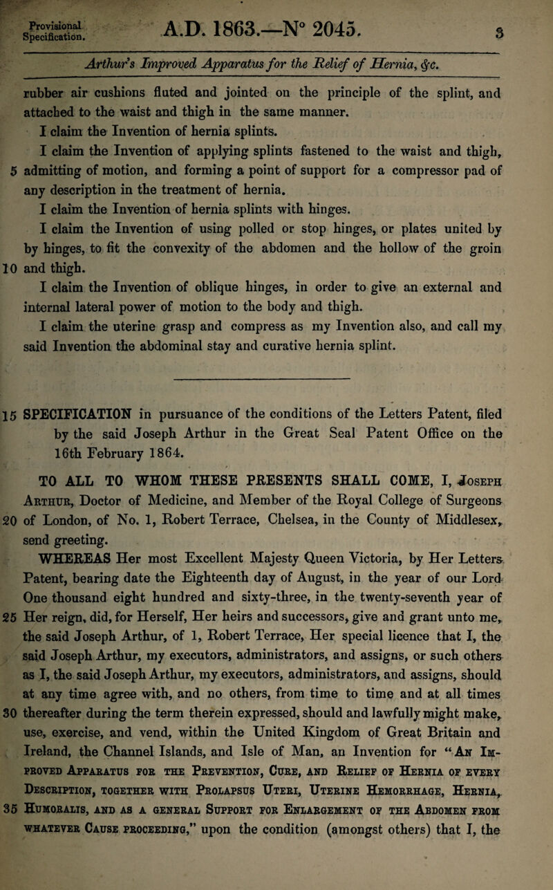 Provisional Specification. A.D. 1863.—N° 2045. 3 Arthurs Improved Apparatus for the Relief of Hernia, Qc. rubber air cushions fluted and jointed on the principle of the splint, and attached to the waist and thigh in the same manner. I claim the Invention of hernia splints. I claim the Invention of applying splints fastened to the waist and thigh, 5 admitting of motion, and forming a point of support for a compressor pad of any description in the treatment of hernia. I claim the Invention of hernia splints with hinges. I claim the Invention of using polled or stop hinges, or plates united by by hinges, to fit the convexity of the abdomen and the hollow of the groin 10 and thigh. I claim the Invention of oblique hinges, in order to give an external and internal lateral power of motion to the body and thigh. I claim the uterine grasp and compress as my Invention also, and call my said Invention the abdominal stay and curative hernia splint. 15 SPECIFICATION in pursuance of the conditions of the Letters Patent, filed by the said Joseph Arthur in the Great Seal Patent Office on the 16th February 1864. 4 t TO ALL TO WHOM THESE PRESENTS SHALL COME, I, Joseph Arthur, Doctor of Medicine, and Member of the Royal College of Surgeons 20 of London, of No. 1, Robert Terrace, Chelsea, in the County of Middlesex, send greeting. WHEREAS Her most Excellent Majesty Queen Victoria, by Her Letters Patent, bearing date the Eighteenth day of August, in the year of our Lord One thousand eight hundred and sixty-three, in the twenty-seventh year of 25 Her reign, did, for Herself, Her heirs and successors, give and grant unto me, the said Joseph Arthur, of 1, Robert Terrace, Her special licence that I, the said Joseph Arthur, my executors, administrators, and assigns, or such others as I, the said Joseph Arthur, my executors, administrators, and assigns, should at any time agree with, and no others, from time to time and at all times 30 thereafter during the term therein expressed, should and lawfully might make,, use, exercise, and vend, within the United Kingdom of Great Britain and Ireland, the Channel Islands, and Isle of Man, an Invention for “An Im¬ proved Apparatus for the Prevention, Cure, and Relief of Hernia of every Description, together with Prolapsus Uteri, Uterine Hemorrhage, Hernia, 35 Humoralis, and as a general Support for Enlargement of the Abdomen from whatever Cause proceeding,” upon the condition (amongst others) that I, the