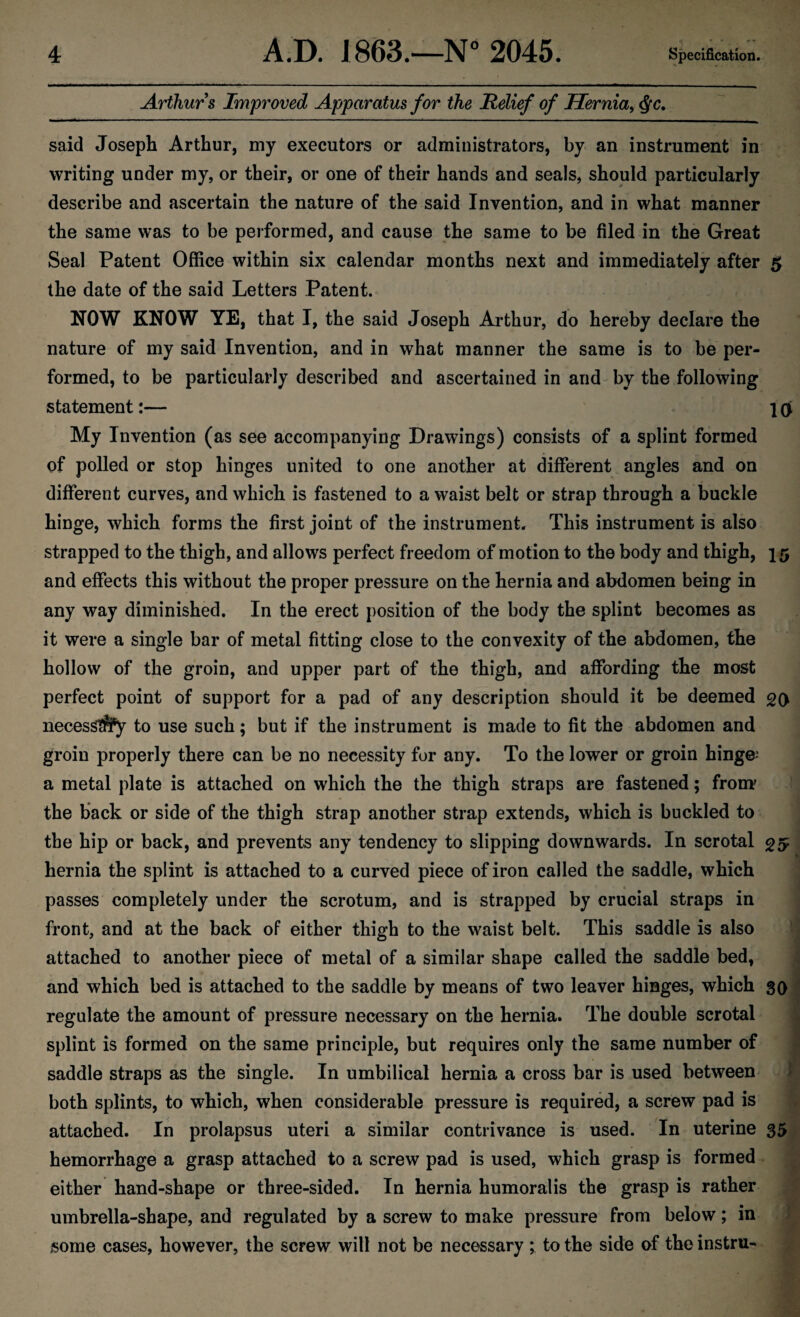 Arthurs Improved Apparatus for the Relief of Hernia, §c. said Joseph Arthur, my executors or administrators, by an instrument in writing under my, or their, or one of their hands and seals, should particularly describe and ascertain the nature of the said Invention, and in what manner the same was to be performed, and cause the same to be filed in the Great Seal Patent Office within six calendar months next and immediately after 5 the date of the said Letters Patent. NOW KNOW YE, that I, the said Joseph Arthur, do hereby declare the nature of my said Invention, and in what manner the same is to be per¬ formed, to be particularly described and ascertained in and by the following statement:— 1 q My Invention (as see accompanying Drawings) consists of a splint formed of polled or stop hinges united to one another at different angles and on different curves, and which is fastened to a waist belt or strap through a buckle hinge, which forms the first joint of the instrument. This instrument is also strapped to the thigh, and allows perfect freedom of motion to the body and thigh, 15 and effects this without the proper pressure on the hernia and abdomen being in any way diminished. In the erect position of the body the splint becomes as it were a single bar of metal fitting close to the convexity of the abdomen, the hollow of the groin, and upper part of the thigh, and affording the most perfect point of support for a pad of any description should it be deemed 20 necessity to use such; but if the instrument is made to fit the abdomen and groin properly there can be no necessity for any. To the lower or groin hinge* a metal plate is attached on which the the thigh straps are fastened; from' the back or side of the thigh strap another strap extends, which is buckled to the hip or back, and prevents any tendency to slipping downwards. In scrotal 25 hernia the splint is attached to a curved piece of iron called the saddle, which passes completely under the scrotum, and is strapped by crucial straps in front, and at the back of either thigh to the waist belt. This saddle is also attached to another piece of metal of a similar shape called the saddle bed, and which bed is attached to the saddle by means of two leaver hinges, which 30 regulate the amount of pressure necessary on the hernia. The double scrotal splint is formed on the same principle, but requires only the same number of saddle straps as the single. In umbilical hernia a cross bar is used between both splints, to which, when considerable pressure is required, a screw pad is attached. In prolapsus uteri a similar contrivance is used. In uterine 35 hemorrhage a grasp attached to a screw pad is used, which grasp is formed either hand-shape or three-sided. In hernia humoralis the grasp is rather umbrella-shape, and regulated by a screw to make pressure from below; in some cases, however, the screw will not be necessary ; to the side of theinstru-