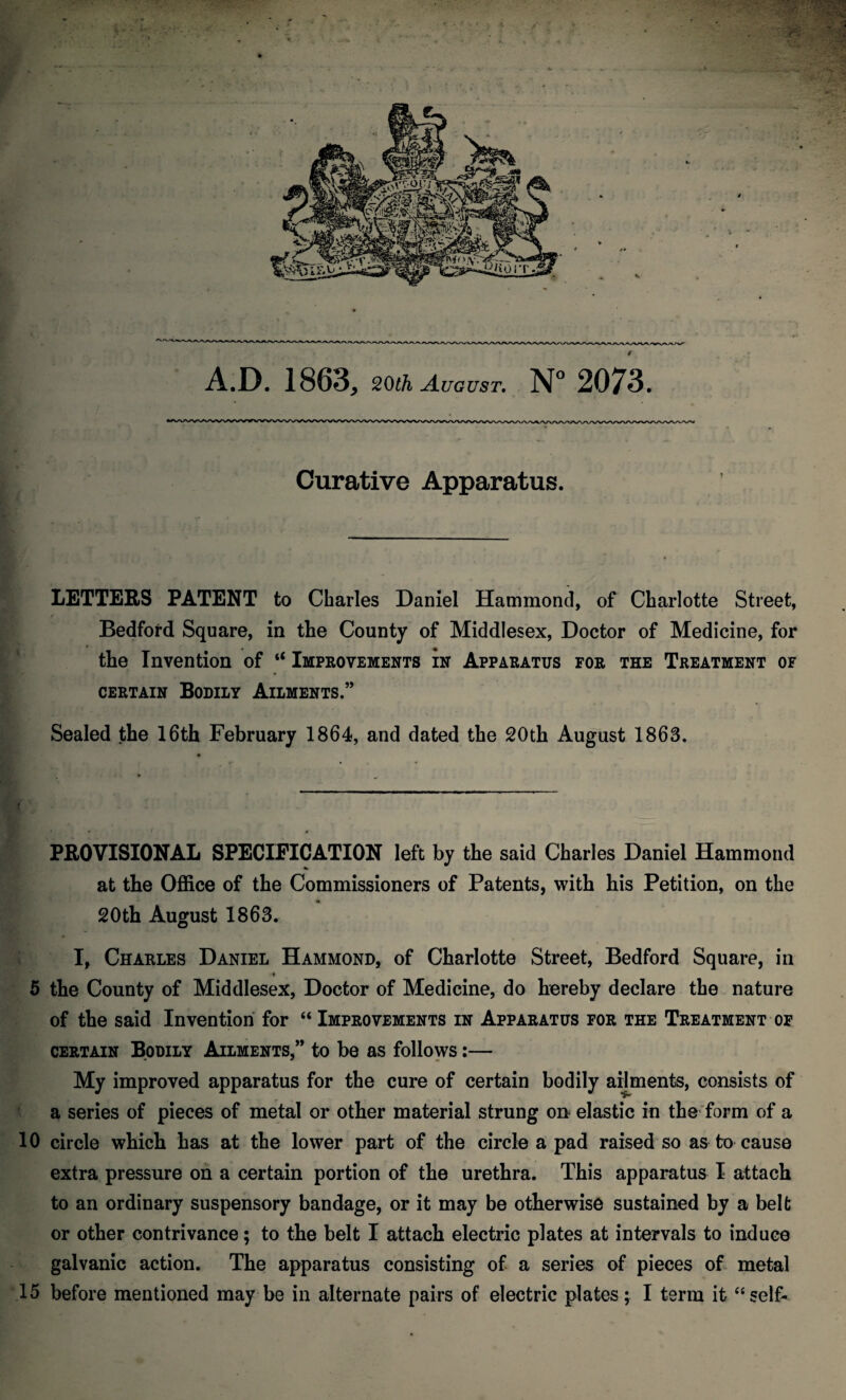 A.D. 1863, 20th August. N° 2073. Curative Apparatus. LETTERS PATENT to Charles Daniel Hammond, of Charlotte Street, Bedford Square, in tlie County of Middlesex, Doctor of Medicine, for the Invention of “ Improvements in Apparatus for the Treatment of certain Bodily Ailments.” Sealed the 16th February 1864, and dated the 20th August 1863. PROVISIONAL SPECIFICATION left by the said Charles Daniel Hammond * at the Office of the Commissioners of Patents, with his Petition, on the 20th August 1863. I, Charles Daniel Hammond, of Charlotte Street, Bedford Square, in 5 the County of Middlesex, Doctor of Medicine, do hereby declare the nature of the said Invention for “ Improvements in Apparatus for the Treatment of certain Bodily Ailments,” to be as follows:— My improved apparatus for the cure of certain bodily ailments, consists of a series of pieces of metal or other material strung on elastic in the form of a 10 circle which has at the lower part of the circle a pad raised so as to cause extra pressure oh a certain portion of the urethra. This apparatus I attach to an ordinary suspensory bandage, or it may be otherwise sustained by a belt or other contrivance; to the belt I attach electric plates at intervals to induce galvanic action. The apparatus consisting of a series of pieces of metal