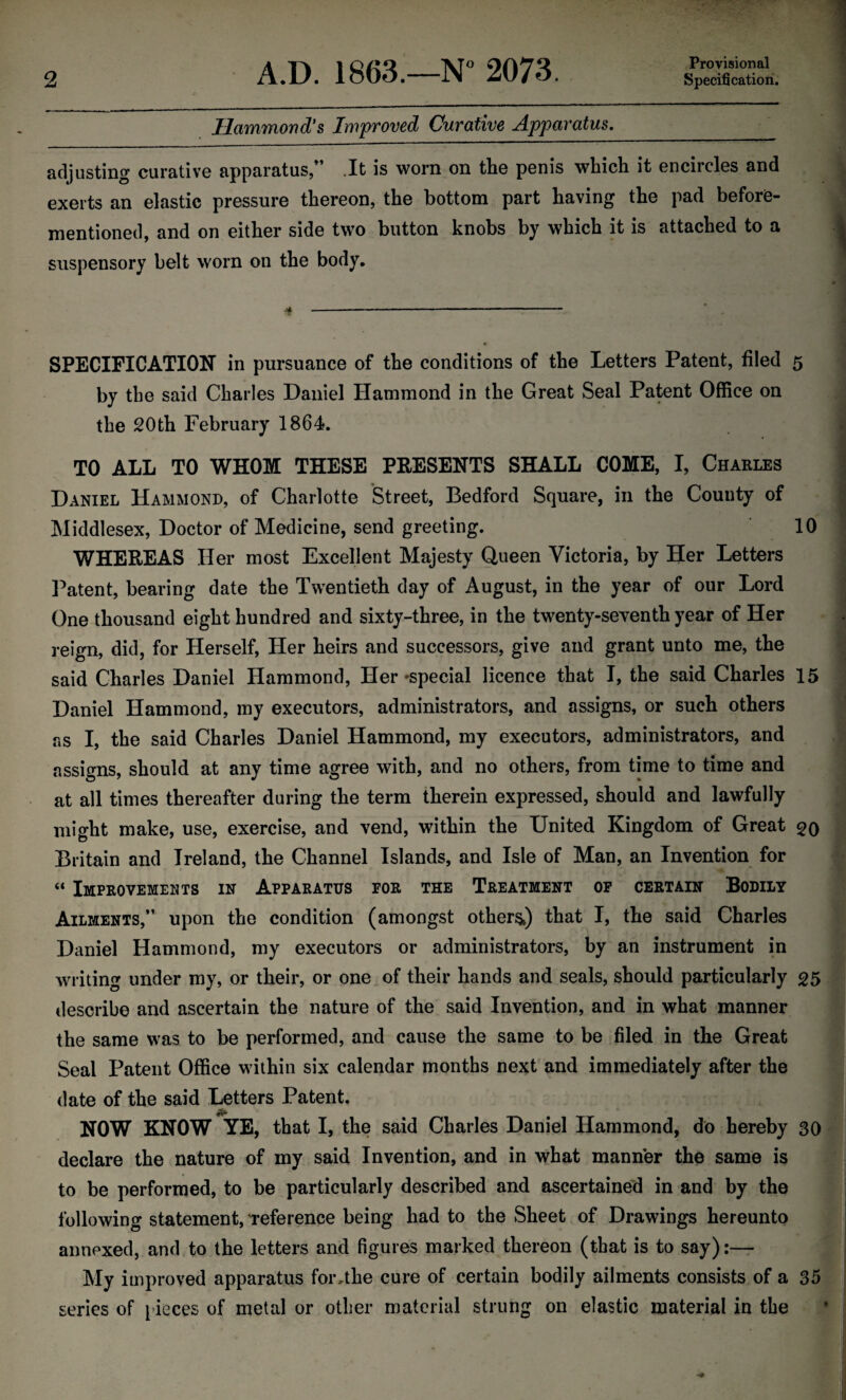 Provisional Hammond's Improved Curative Apparatus.__ adjusting curative apparatus/’ .It is worn on the penis which it encircles and exerts an elastic pressure thereon, the bottom part having the pad before- mentioned, and on either side two button knobs by which it is attached to a suspensory belt worn on the body. SPECIFICATION in pursuance of the conditions of the Letters Patent, filed 5 by the said Charles Daniel Hammond in the Great Seal Patent Office on the 20th February 1864. TO ALL TO WHOM THESE PRESENTS SHALL COME, I, Charles Daniel Hammond, of Charlotte Street, Bedford Square, in the County of Middlesex, Doctor of Medicine, send greeting. 10 WHEREAS Her most Excellent Majesty Queen Victoria, by Her Letters Patent, bearing date the Twentieth day of August, in the year of our Lord One thousand eight hundred and sixty-three, in the twenty-seventh year of Her reign, did, for Herself, Her heirs and successors, give and grant unto me, the said Charles Daniel Hammond, Her-special licence that I, the said Charles 15 Daniel Hammond, my executors, administrators, and assigns, or such others as I, the said Charles Daniel Hammond, my executors, administrators, and assigns, should at any time agree with, and no others, from time to time and at all times thereafter during the term therein expressed, should and lawfully might make, use, exercise, and vend, within the United Kingdom of Great 20 Britain and Ireland, the Channel Islands, and Isle of Man, an Invention for “ Improvements in Apparatus for the Treatment of certain Bodily Ailments,” upon the condition (amongst others) that I, the said Charles Daniel Hammond, my executors or administrators, by an instrument in writing under my, or their, or one of their hands and seals, should particularly 25 describe and ascertain the nature of the said Invention, and in what manner the same was to be performed, and cause the same to be filed in the Great Seal Patent Office within six calendar months next and immediately after the date of the said Letters Patent. NOW KNOW YE, that I, the said Charles Daniel Hammond, do hereby 30 declare the nature of my said Invention, and in what manner the same is to be performed, to be particularly described and ascertained in and by the following statement, Teference being had to the Sheet of Drawings hereunto annexed, and to the letters and figures marked thereon (that is to say) My improved apparatus for .the cure of certain bodily ailments consists of a 35 series of pieces of metal or other material strung on elastic material in the