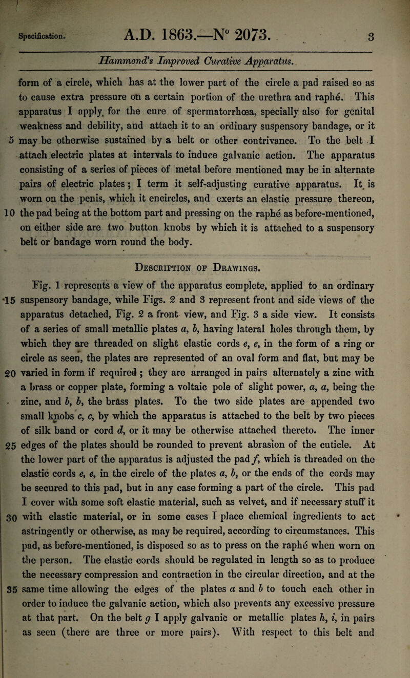 Hammond's Improved Curative Apparatus. form of a circle, which has at the lower part of the circle a pad raised so as to cause extra pressure on a certain portion of the urethra and raphe. This apparatus I apply, for the cure of spermatorrhoea, specially also for genital weakness and debility, and attach it to an ordinary suspensory bandage, or it 5 may be otherwise sustained by a belt or other contrivance. To the belt I attach electric plates at intervals to induce galvanic action. The apparatus consisting of a series of pieces of metal before mentioned may be in alternate pairs of electric plates ; I term it self-adjusting curative apparatus. It. is worn on the penis, which it encircles, and exerts an elastic pressure thereon, 10 the pad being at the bottom part and pressing on the raphe as before-mentioned, on either side are two button knobs by which it is attached to a suspensory belt or bandage worn round the body. V * Description of Drawings. Fig. 1 represents a view of the apparatus complete, applied to an ordinary 15 suspensory bandage, while Figs. 2 and 3 represent front and side views of the apparatus detached, Fig. 2 a front view, and Fig. 3 a side view. It consists of a series of small metallic plates a, 5, having lateral holes through them, by which they are threaded on slight elastic cords e, e9 in the form of a ring or circle as seen, the plates are represented of an oval form and flat, but may be 20 varied in form if required ; they are arranged in pairs alternately a zinc with a brass or copper plate, forming a voltaic pole of slight power, a, a, being the zinc, and b, b, the brass plates. To the two side plates are appended two small knobs c, c, by which the apparatus is attached to the belt by two pieces of silk band or cord d, or it may be otherwise attached thereto. The inner 25 edges of the plates should be rounded to prevent abrasion of the cuticle. At the lower part of the apparatus is adjusted the pad /, which is threaded on the elastic cords e, e, in the circle of the plates a, b, or the ends of the cords may be secured to this pad, but in any case forming a part of the circle. This pad I cover with some soft elastic material, such as velvet, and if necessary stuff it 30 with elastic material, or in some cases I place chemical ingredients to act astringently or otherwise, as may be required, according to circumstances. This pad, as before-mentioned, is disposed so as to press on the raphe when worn on tbe person. The elastic cords should be regulated in length so as to produce the necessary compression and contraction in the circular direction, and at the 35 same time allowing the edges of the plates a and b to touch each other in order to induce the galvanic action, which also prevents any excessive pressure at that part. On the belt g I apply galvanic or metallic plates h, i, in pairs as seen (there are three or more pairs). With respect to this belt and