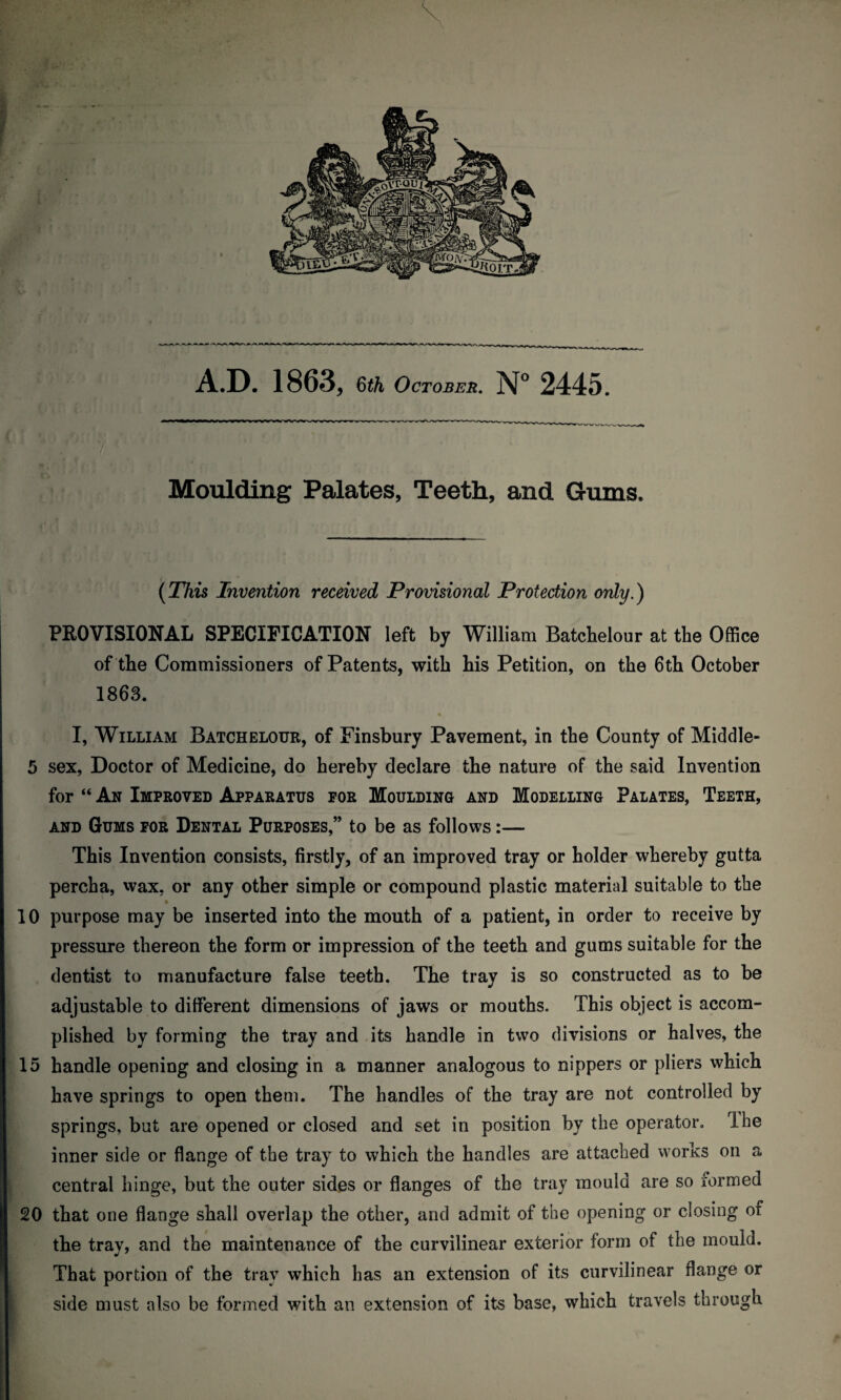 ■ ) /. KV .1 ? ’ t 7< ; .• ; Moulding Palates, Teeth, and Gums, t\ ' _ (This Invention received Provisional Protection only.) PROVISIONAL SPECIFICATION left by William Batdhelour at the Office of the Commissioners of Patents, with his Petition, on the 6th October 1863. I, William Batchelour, of Finsbury Pavement, in the County of Middle- 5 sex, Doctor of Medicine, do hereby declare the nature of the said Invention for “ An Improved Apparatus for Moulding and Modelling Palates, Teeth, and Gums for Dental Purposes,” to be as follows:— This Invention consists, firstly, of an improved tray or holder whereby gutta percha, wax. or any other simple or compound plastic material suitable to the 10 purpose may be inserted into the mouth of a patient, in order to receive by pressure thereon the form or impression of the teeth and gums suitable for the dentist to manufacture false teeth. The tray is so constructed as to be adjustable to different dimensions of jaws or mouths. This object is accom¬ plished by forming the tray and its handle in two divisions or halves, the 15 handle opening and closing in a manner analogous to nippers or pliers which have springs to open them. The handles of the tray are not controlled by springs, but are opened or closed and set in position by the operator. The inner side or flange of the tray to which the handles are attached works on a central hinge, but the outer sides or flanges of the tray mould are so formed 20 that one flange shall overlap the other, and admit of the opening or closing of the tray, and the maintenance of the curvilinear exterior form of the mould. That portion of the tray which has an extension of its curvilinear flange or side must also be formed with an extension of its base, which travels through