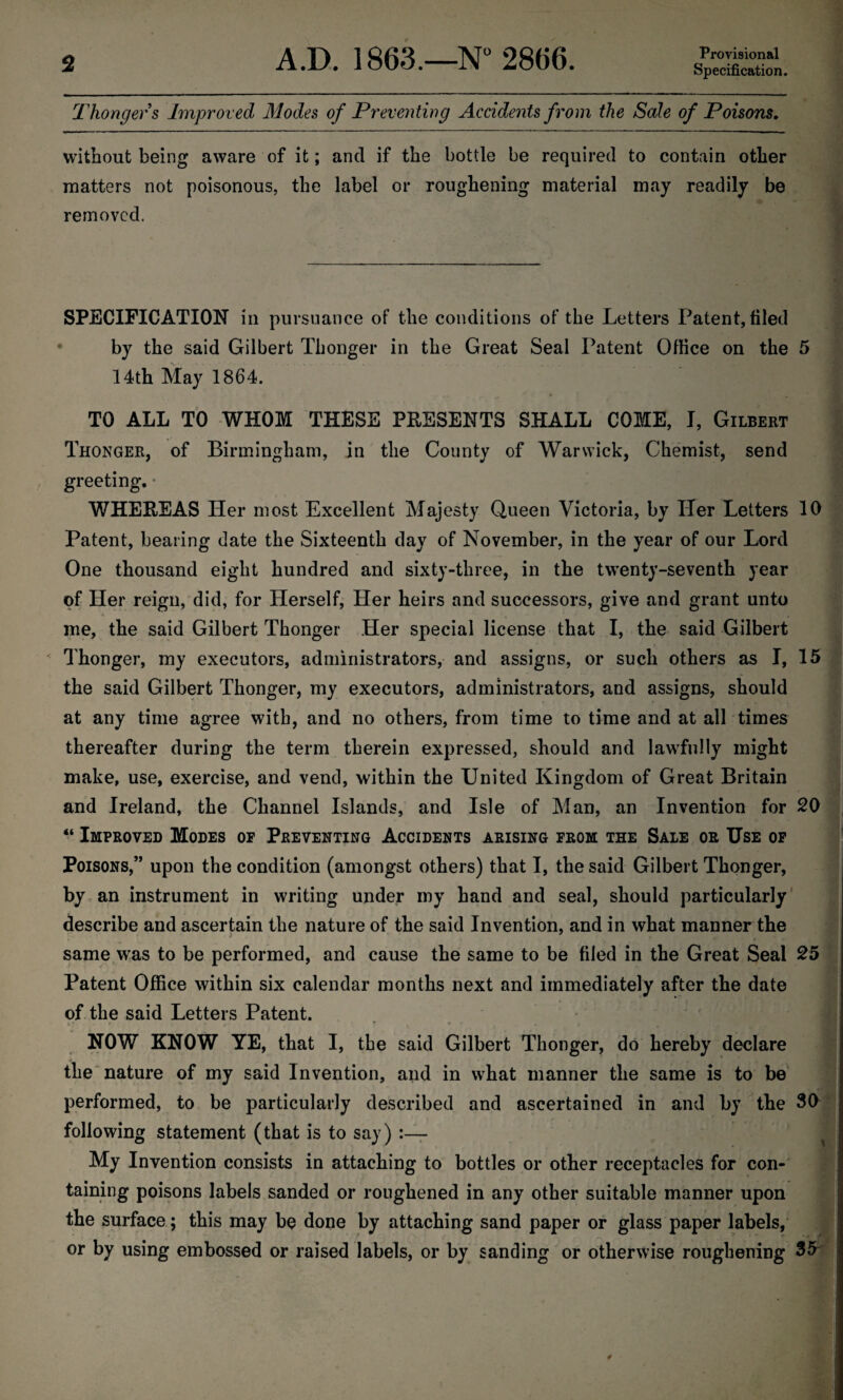 Thonger s Improved Modes of Preventing Accidents from the Sale of Poisons, without being aware of it; and if the bottle be required to contain other matters not poisonous, the label or roughening material may readily be removed. SPECIFICATION in pursuance of the conditions of the Letters Patent, filed by the said Gilbert Thonger in the Great Seal Patent Office on the 5 14th May 1864. TO ALL TO WHOM THESE PRESENTS SHALL COME, I, Gilbert Thonger, of Birmingham, in the County of Warwick, Chemist, send greeting. WHEREAS Her most Excellent Majesty Queen Victoria, by Her Letters 10 Patent, bearing date the Sixteenth day of November, in the year of our Lord One thousand eight hundred and sixty-three, in the twenty-seventh year of Her reign, did, for Herself, Her heirs and successors, give and grant unto me, the said Gilbert Thonger Her special license that I, the said Gilbert Thonger, my executors, administrators, and assigns, or such others as I, 15 the said Gilbert Thonger, my executors, administrators, and assigns, should at any time agree with, and no others, from time to time and at all times thereafter during the term therein expressed, should and lawfully might make, use, exercise, and vend, within the United Kingdom of Great Britain and Ireland, the Channel Islands, and Isle of Man, an Invention for 20 “ Improved Modes of Preventing Accidents arising from the Sale or Use of Poisons,” upon the condition (amongst others) that I, the said Gilbert Thonger, by an instrument in writing under my hand and seal, should particularly describe and ascertain the nature of the said Invention, and in what manner the • - • • »■ < 1 ^ .< 1 same was to be performed, and cause the same to be filed in the Great Seal 25 Patent Office within six calendar months next and immediately after the date of the said Letters Patent. y* ■ - * / * , * t ^ . '  ■ • NOW KNOW YE, that I, the said Gilbert Thonger, do hereby declare the nature of my said Invention, and in what manner the same is to be performed, to be particularly described and ascertained in and by the 30 following statement (that is to say) :— My Invention consists in attaching to bottles or other receptacles for con¬ taining poisons labels sanded or roughened in any other suitable manner upon the surface; this may be done by attaching sand paper or glass paper labels, or by using embossed or raised labels, or by sanding or otherwise roughening 35