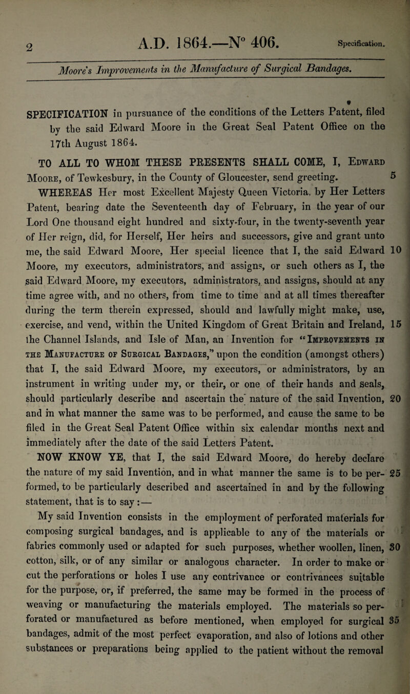 Moores Improvements in the Manufacture of Surgical Bandages. SPECIFICATION in pursuance of the conditions of the Letters Patent, filed by the said Edward Moore in the Great Seal Patent Office on the 17th August 1864. TO ALL TO WHOM THESE PRESENTS SHALL COME, I, Edward Moore, of Tewkesbury, in the County of Gloucester, send greeting. 5 WHEREAS Her most Excellent Majesty Queen Victoria, by Her Letters Patent, bearing date the Seventeenth day of February, in the year of our Lord One thousand eight hundred and sixty-four, in the twenty-seventh year of Her reign, did, for Herself, Her heirs and successors, give and grant unto me, the said Edward Moore, Her special licence that I, the said Edward 10 Moore, my executors, administrators, and assigns, or such others as I, the said Edward Moore, my executors, administrators, and assigns, should at any time agree with, and no others, from time to time and at all times thereafter during the term therein expressed, should and lawfully might make, use, exercise, and vend, within the United Kingdom of Great Britain and Ireland, 15 the Channel Islands, and Isle of Man, an Invention for “ Improvements in the Manufacture of Surgical Bandages,” upon the condition (amongst others) that I, the said Edward Moore, my executors, or administrators, by an instrument in writing under my, or their, or one of their hands and seals, should particularly describe and ascertain the’ nature of the said Invention, 20 and in what manner the same was to be performed, and cause the same to be filed in the Great Seal Patent Office within six calendar months next and * % _ » , immediately after the date of the said Letters Patent. NOW KNOW YE, that I, the said Edward Moore, do hereby declare the nature of my said Invention, and in what manner the same is to be per- 25 formed, to be particularly described and ascertained in and by the following statement, that is to say : — My said Invention consists in the employment of perforated materials for composing surgical bandages, and is applicable to any of the materials or fabrics commonly used or adapted for such purposes, whether woollen, linen, 30 cotton, silk, or of any similar or analogous character. In order to make or cut the perforations or holes I use any contrivance or contrivances suitable for the purpose, or, if preferred, the same may be formed in the process of weaving or manufacturing the materials employed. The materials so per¬ forated or manufactured as before mentioned, when employed for surgical S5 bandages, admit of the most perfect evaporation, and also of lotions and other substances or preparations being applied to the patient without the removal