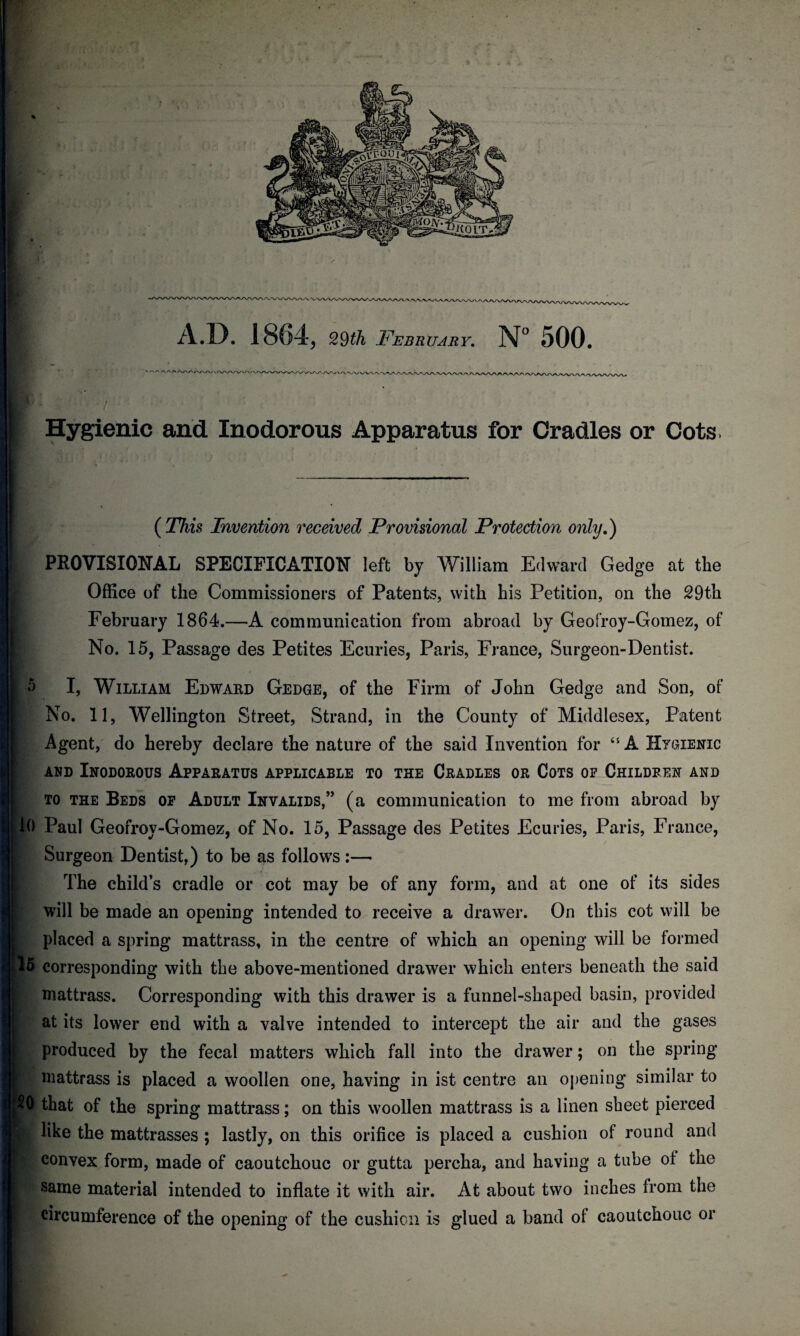 I - ( This Invention received Provisional Protection only.) 1 PROVISIONAL SPECIFICATION left by William Edward Gedge at the Office of the Commissioners of Patents, with his Petition, on the 29th February 1864.—A communication from abroad by Geofroy-Gomez, of No. 15, Passage des Petites Ecuries, Paris, France, Surgeon-Dentist. o 10 15 f 20 I, William Edward Gedge, of the Firm of John Gedge and Son, of No. 11, Wellington Street, Strand, in the County of Middlesex, Patent Agent, do hereby declare the nature of the said Invention for 45 A Hygienic and Inodorous Apparatus applicable to the Cradles or Cots of Children and to the Beds of Adult Invalids,” (a communication to me from abroad by Paul Geofroy-Gomez, of No. 15, Passage des Petites Ecuries, Paris, France, Surgeon Dentist,) to be as follows:— The child’s cradle or cot may be of any form, and at one of its sides will be made an opening intended to receive a drawer. On this cot will be placed a spring mattrass, in the centre of which an opening will be formed corresponding with the above-mentioned drawer which enters beneath the said mattrass. Corresponding with this drawer is a funnel-shaped basin, provided at its lower end with a valve intended to intercept the air and the gases produced by the fecal matters which fall into the drawer; on the spring mattrass is placed a woollen one, having in ist centre an opening similar to that of the spring mattrass; on this woollen mattrass is a linen sheet pierced like the mattrasses ; lastly, on this orifice is placed a cushion of round and convex form, made of caoutchouc or gutta percha, and having a tube of the same material intended to inflate it with air. At about two inches from the circumference of the opening of the cushion is glued a band of caoutchouc or