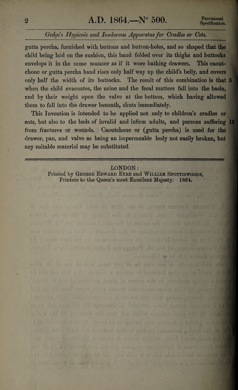 Provisional Specification. Gedges Hygienic and Inodorous Apparatus for Cradles or Cots. gutta percha, furnished with buttons and button-holes, and so shaped that the child being laid on the cushion, this band folded oyer its thighs and buttocks envelops it in the same manner as if it wore bathing drawers. This caout¬ chouc or gutta percha band rises only half way up the child’s belly, and covers only half the width of its buttocks. The result of this combination is that 5 _i_ _ a.mj _r_i_j-l_ i_• when the child evacuates, the urine and the fecal matters fall into the basin, and by their weight open the valve at the bottom, which having allowed them to fall into the drawer beneath, shuts immediately. This Invention is intended to be applied not only to children’s cradles or cots, but also to the beds of invalid and infirm adults, and persons suffering 10 from fractures or wounds. Caoutchouc or (gutta percha) is used for the drawer, pan, and valve as being an impermeable body not easily broken, but any suitable material may be substituted. LONDON: Printed by George Edward Eyre and William Spottiswoode, Printers to the Queen’s most Excellent Majesty. 1864. I i' H i ' . . wl . : \i
