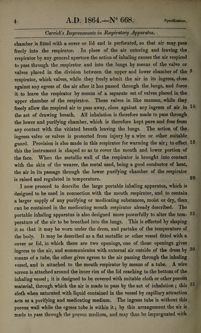 CarricJcs Improvements in Respiratory Apparatus. chamber is fitted with a cover or lid and is perforated, so that air may pass freely into the respirator. In place of the air entering and leaving the . respirator by any general aperture the action of inhaling causes the air respired to pass through the respirator and into the lungs by means of the valve or valves placed in the division between the upper and lower chamber of the 5 respirator, which valves, while they freely admit the air in its ingress, close against any egress of the air after it has passed through the lungs, and force it to leave the respirator by means of a separate set of valves placed in the upper chamber of the respirator. These valves in like manner, while they freely allow the respired air to pass away, close against any ingress of air in 1A the act of drawing breath. All inhalation is therefore made to pass through the lower and purifying chamber, which is therefore kept pure and free from any contact with the vitiated breath leaving the lungs. The action of the ingress valve or valves is protected from injury by a wire or other suitable guard. Provision is also made in this respirator for warming the air ; to effect 15 this the instrument is shaped so as to cover the mouth and lower portion of the face. When the metallic wall of the respirator is brought into contact with the skin of the wearer, the metal used, being a good conductor of heat, the air in its passage through the lower purifying chamber of the respirator is raised and regulated in temperature. 20 I now proceed to describe the large portable inhaling apparatus, which is designed to be used in connection with the mouth respirator, and to contain a larger supply of any purifying or medicating substances, moist or dry, than can be contained in the medicating mouth respirator already described. The portable inhaling apparatus is also designed more powerfully to alter the tern- 25 perature of the air to be breathed into the lungs. This is effected by shaping it so that it may be worn under the dress, and partake of the temperature of the body. It may be described as a flat metallic or other vessel fitted with a cover or lid, in which there are two openings, one of those openings gives ingress to the air, and communicates with external air outside of the dress by 30 means of a tube, the other gives egress to the air passing through the inhaling vessel, and is attached to the mouth respirator by means of a tube. A wire screen is attached around the inner riin of the lid reaching to the bottom of the inhaling vessel; it is designed to be covered with suitable cloth or other porous material, through which the air is made to pass by the act of inhalation ; this 35 cloth when saturated with liquid contained in the vessel by capillary attraction acts as a purifying and medicating medium. The ingress tube is without this porous wall while the egress tube is within it; by this arrangement the air is made to pass through the porous medium, and may thus be impregnated with