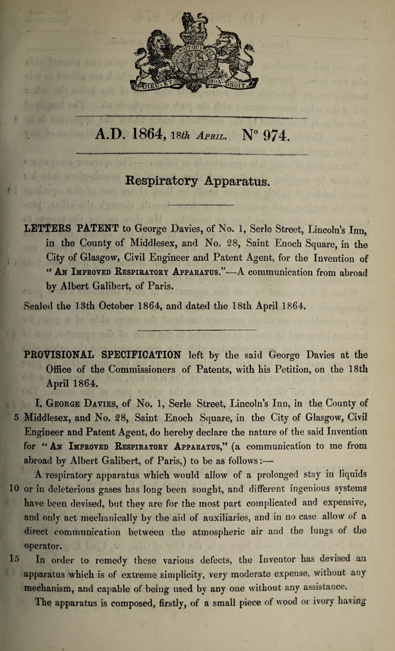 A.D. 1864, 18tk April. N° 974. Respiratory Apparatus. < LETTERS PATENT to George Davies, of No. 1, Serle Street, Lincolns Inn, in the County of Middlesex, and No, 28, Saint Enoch Square, in the City of Glasgow, Civil Engineer and Patent Agent, for the Invention of “ An Improved Respiratory Apparatus.”-—A communication from abroad by Albert Galibert, of Paris. Sealed the 13th October 1864, and dated the 18th April 1864. PROVISIONAL SPECIFICATION left by the said George Davies at the Office of the Commissioners of Patents, with his Petition, on the 18th April 1864. I, George Davies, of No. 1, Serle Street, Lincolns Inn, in the County of 5 Middlesex, and No. 28, Saint Enoch Square, in the City of Glasgow, Civil Engineer and Patent Agent, do hereby declare the nature of the said Invention for “ An Improved Respiratory Apparatus,” (a communication to me from abroad by Albert Galibert, of Paris,) to be as follows:— A respiratory apparatus which would allow of a prolonged stay in liquids 10 or in deleterious gases has long been sought, and different ingenious systems have been devised, but they are for the most part complicated and expensive, and only act mechanically by the aid of auxiliaries, and in no case allow of a direct communication between the atmospheric air and the lungs of the operator. 15 In order to remedy these various defects, the Inventor has devised an apparatus which is of extreme simplicity, very moderate expense, without any mechanism, and capable of being used by any one without any assistance. The apparatus is composed, firstly, of a small piece of wood or ivory having