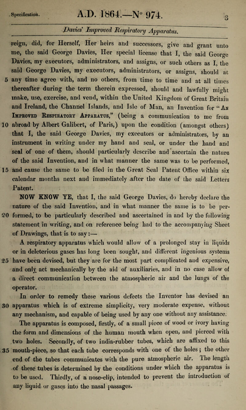 3 Davies Improved Respiratory Apparatus. reign, did, for Herself, Her heirs and successors, give and grant unto me, the said George Davies, Her special license that I, the said George Davies, my executors, administrators, and assigns, or such others as I, the said George Davies, my executors, administrators, or assigns, should at 5 any time agree with, and no others, from time to time and at all times thereafter during the term therein expressed, should and lawfully might make, use, exercise, and vend, within the United Kingdom of Great Britain and Ireland, the Channel Islands, and Isle of Man, an Invention for “Ah Improved Respiratory Apparatus,” (being a communication to me from 10 abroad by Albert Galibert, of Paris,) upon the condition (amongst others) that I, the said George Davies, my executors or administrators, by an instrument in writing under my hand and seal, or under the hand and seal of one of them, should particularly describe and ascertain the nature of the said Invention, and in what manner the same was to be performed, 15 and cause the same to be filed in the Great Seal Patent Office within six calendar months next and immediately after the date of the said Letters Patent. NOW KNOW YE, that I, the said George Davies, do hereby declare the nature of the said Invention, and in what manner the same is to be per- 20 formed, to be particularly described and ascertained in and by the following statement in writing, and on reference being had to the accompanying Sheet of Drawings, that is to say:— A respiratory apparatus which would allow of a prolonged stay in liquids or in deleterious gases has long been sought, and different ingenious systems 25 have been devised, but they are for the most part complicated and expensive, and only act mechanically by the aid of auxiliaries, and in no case allow of a direct communication between the atmospheric air and the lungs of the operator. In order to remedy these various defects the Inventor has devised an 30 apparatus which is of extreme simplicity, very moderate expense, without any mechanism, and capable of being used by any one without any assistance. The apparatus is composed, firstly, of a small piece of wood or ivory having the form and dimensions of the human mouth when open, and pierced with two holes. Secondly, of two india-rubber tubes, which are affixed to this 35 mouth-piece, so that each tube corresponds with one of the holes; the other end of the tubes communicates with the pure atmospheric air. Ihe length of these tubes is determined by the conditions under which the apparatus is to be used. Thirdly, of a nose-clip, intended to prevent the introduction of any liquid or gases into the nasal passages.