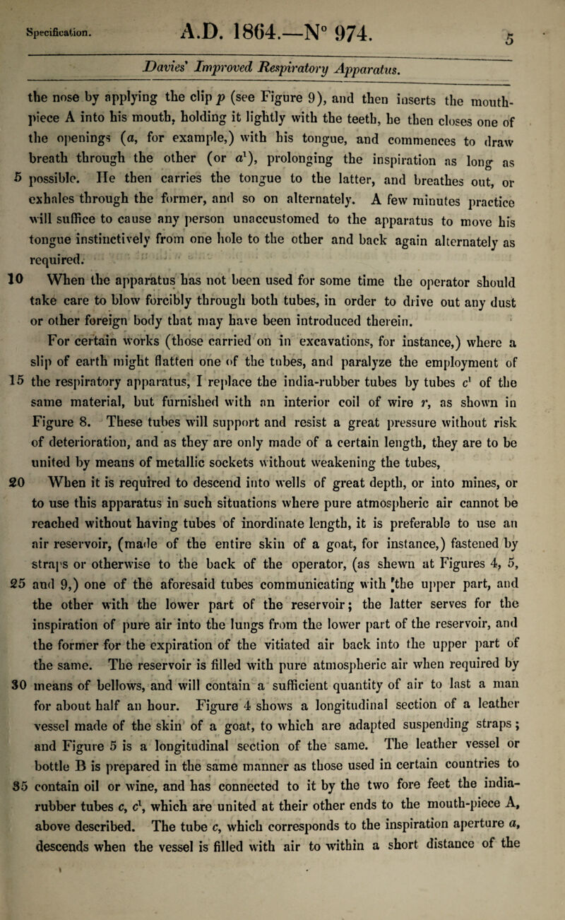 Davies Improved Respiratory Apparatus. the nose by applying the clip p (see Figure 9), and then inserts the mouth¬ piece A into his mouth, holding it lightly with the teeth, he then closes one of the openings (a, for example,) with his tongue, and commences to draw breath through the other (or a1), prolonging the inspiration as long as 5 possible. He then carries the tongue to the latter, and breathes out, or exhales through the former, and so on alternately. A few minutes practice will suffice to cause any person unaccustomed to the apparatus to move his tongue instinctively from one hole to the other and back again alternately as required. 10 When the apparatus has not been used for some time the operator should take care to blow forcibly through both tubes, in order to drive out any dust or other foreign body that may have been introduced therein. For certain works (those carried on in excavations, for instance,) where a slip of earth might flatten one of the tubes, and paralyze the employment of 15 the respiratory apparatus, I replace the india-rubber tubes by tubes c! of the same material, but furnished with an interior coil of wire r, as shown in Figure 8. These tubes will support and resist a great pressure without risk of deterioration, and as they are only made of a certain length, they are to be united by means of metallic sockets without weakening the tubes, 20 When it is required to descend into wells of great depth, or into mines, or to use this apparatus in such situations where pure atmospheric air cannot be reached without having tubes of inordinate length, it is preferable to use an air reservoir, (made of the entire skin of a goat, for instance,) fastened by straps or otherwise to the back of the operator, (as shewn at Figures 4, 5, 25 and 9,) one of the aforesaid tubes communicating with [the upper part, and the other with the lower part of the reservoir; the latter serves for the inspiration of pure air into the lungs from the lower part of the reservoir, and the former for the expiration of the vitiated air back into the upper part of the same. The reservoir is filled with pure atmospheric air when required by 30 means of bellows, and will contain a sufficient quantity of air to last a man for about half an hour. Figure 4 shows a longitudinal section of a leather vessel made of the skin of a goat, to which are adapted suspending straps; and Figure 5 is a longitudinal section of the same. The leather vessel or bottle B is prepared in the same manner as those used in certain countries to 35 contain oil or wine, and has connected to it by the two fore feet the india- rubber tubes c, c\ which are united at their other ends to the mouth-piece A, above described. The tube c, which corresponds to the inspiration aperture a, descends when the vessel is filled with air to within a short distance of the