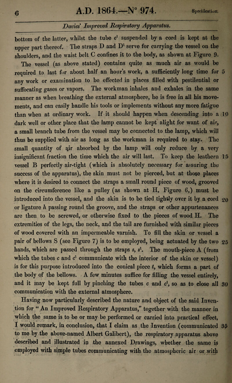 A.D. 1864.—N° 974. Specification. Davies Improved Respiratory Apparatus. bottom of the latter, whilst the tube c1 suspended by a cord is kept at the upper part thereof. The straps D and D1 serve for carrying the vessel on the shoulders, and the waist belt C confines it to the body, as shown at Figure 9. The vessel (as above stated) contains quite as much air as would be required to last for about half an hours work, a sufficiently long time for 5 any work or examination to be effected in places filled with pestilential or suffocating gases or vapors. The workman inhales and exhales in the same manner as when breathing the external atmosphere, he is free in all his move¬ ments, and can easily handle his tools or implements without any more fatigue than when at ordinary work. If it should happen when descending into a 10 dark well or other place that the lamp cannot be kept alight for want of air, a small branch tube from the vessel may be connected to the lamp, which will thus be supplied with air as long as the workman is required to stay. The small quantity of qir absorbed by the lamp will only reduce by a very insignificant fraction the time which the air will last. To keep the leathern 15 vessel B perfectly air-tight (which is absolutely necessary for assuring the success of the apparatus), the skin must not be pierced, but at those places where it is desired to connect the straps a small round piece of wood, grooved on the circumference like a pulley (as shown at H, Figure 6,) must be introduced into the vessel, and the skin is to be tied tightly over it by a cord go or ligature h passing round the groove, and the straps or other appurtenances are then to be screwed, or otherwise fixed to the pieces of wood H. The extremities of the legs, the neck, and the tail are furnished with similar pieces of wood covered with an impermeable varnish. To fill the skin or vessel a pair of bellows S (see Figure 7) is to be employed, being actuated by the two 25 hands, which are passed through the straps s, s1. The mouth-piece A (from which the tubes c and c1 communicate with the interior of the skin or vessel) is for this purpose introduced into the conical piece t, which forms a part of the body of the bellows. A few minutes suffice for filling the vessel entirely, and it may be kept full by pinching the tubes c and c\ so as to close all 30 communication with the external atmosphere. Having now particularly described the nature and object of the said Inven¬ tion for “ An Improved Respiratory Apparatus,” together with the manner in which the same is to be or may be performed or carried into practical effect, I would remark, in conclusion, that I claim as the Invention (communicated 35 to me by the above-named Albert Galibert), the respiratory apparatus above ^ -• v 1 ■ * 4 described and illustrated in the annexed Drawings, whether the same is employed with simple tubes communicating with the atmospheric air or with