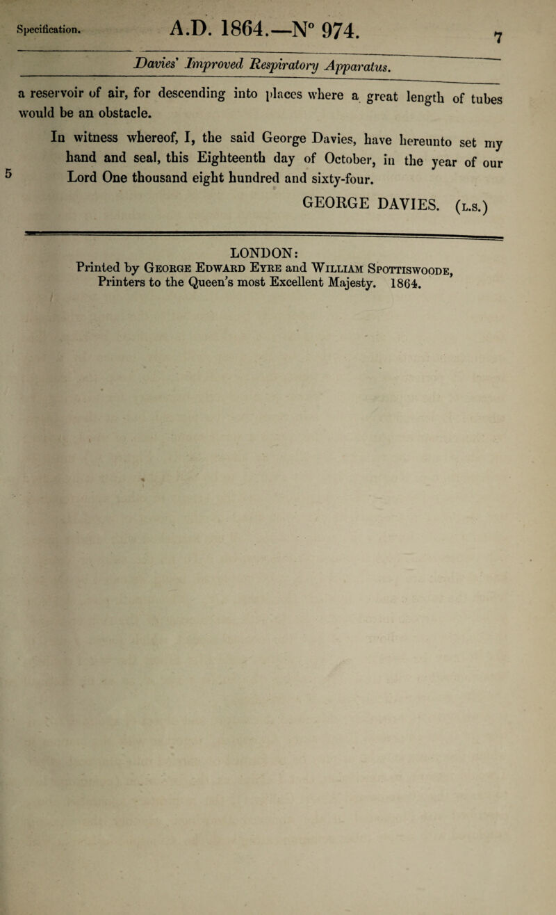 Specification. A.D. 1864.—N° 974. Davies Improved Respiratory Apparatus. a reservoir of air, for descending into places where a great length of tubes would be an obstacle. In witness whereof, I, the said George Davies, have hereunto set my hand and seal, this Eighteenth day of October, in the year of our Lord One thousand eight hundred and sixty-four. GEORGE DAVIES, (l.s.) LONDON: Printed by George Edward Eyre and William Spottiswoode, Printers to the Queen's most Excellent Majesty. 1864.