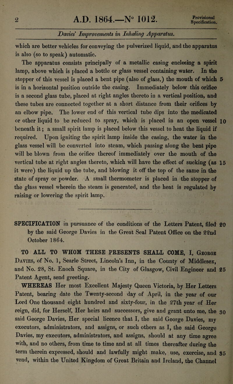 Specification, Davies Improvements in Inhaling Apparatus. which are better vehicles for conveying the pulverized liquid, and the apparatus is also (so to speak) automatic. The apparatus consists principally of a metallic casing enclosing a spirit lamp, above which is placed a bottle or glass vessel containing water. In the stopper of this vessel is placed a bent pipe (also of glass,) the mouth of which 5 is in a horizontal position outside the casing. Immediately below this orifice is a second glass tube, placed at right angles thereto in a vertical position, and these tubes are connected together at a short distance from their orifices by an elbow pipe. The lower end of this vertical tube dips into the medicated or other liquid to be reduced to spray, which is placed in an open vessel 10 beneath it; a small spirit lamp is placed below this vessel to heat the liquid if required. Upon igniting the spirit lamp inside the casing, the water in the glass vessel will be converted into steam, which passing along the bent pipe will be blown from the orifice thereof immediately over the mouth of the vertical tube at right angles thereto, which will have the effect of sucking (as 15 it were) the liquid up the tube, and blowing it off the top of the same in the state of spray or powder. A small thermometer is placed in the stopper of the glass vessel wherein the steam is generated, and the heat is regulated by raising or lowering the spirit lamp. SPECIFICATION in pursuance of the conditions of the Letters Patent, filed 20 by the said George Davies in the Great Seal Patent Office on the 22nd October 1864. TO ALL TO WHOM THESE PRESENTS SHALL COME, I, George Davies, of No. 1, Searle Street, Lincoln’s Inn, in the County of Middlesex, and No. 28, St. Enoch Square, in the City of Glasgow, Civil Engineer and 25 Patent Agent, send greeting. WHEREAS Her most Excellent Majesty Queen Victoria, by Her Letters Patent, bearing date the Twenty-second day of April, in the year of our Lord One thousand eight hundred and sixty-four, in the 27th year of Her reign, did, for Herself, Her heirs and successors, give and grant unto me, the 30 said George Davies, Her special licence that I, the said George Davies, my executors, administrators, and assigns, or such others as I, the said George Davies, my executors, administrators, and assigns, should at any time agree with, and no others, from time to time and at all times thereafter during the term therein expressed, should and lawfully might make, use, exercise, and 35 vend, within the United Kingdom of Great Britain and Ireland, the Channel