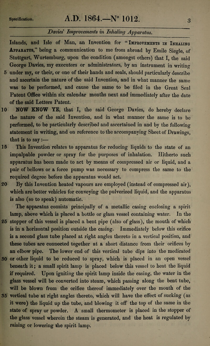 Davies Improvements in Inhaling Apparatus. Islands, and Isle of Man, an Invention for “ Improvements in Inhaling Apparatus,” being a communication to me from abroad by Emile Siegle, of Stuttgart, Wurtemburg, upon the condition (amongst others) that I, the said George Davies, my executors or administrators, by an instrument in writing 5 under my, or their, or one of their hands and seals, should particularly describe and ascertain the nature of the said Invention, and in what manner the same was to be performed, and cause the same to be filed in the Great Seal Patent Office within six calendar months next and immediately after the date of the said Letters Patent. 10 NOW KNOW YE, that I, the said George Davies, do hereby declare the nature of the said Invention, and in what manner the same is to be performed, to be particularly described and ascertained in and by the following statement in writing, and on reference to the accompanying Sheet of Drawings, that is to say:— 15 This Invention relates to apparatus for reducing liquids to the state of an impalpable powder or spray for the purposes of inhalation. Hitherto such apparatus has been made to act by means of compressed air or liquid, and a pair of bellows or a force pump was necessary to compress the same to the required degree before the apparatus wTould act. 20 By this Invention heated vapours are employed (instead of compressed air), which are better vehicles for conveying the pulverized liquid, and the apparatus is also (so to speak) automatic. The apparatus consists principally of a metallic casing enclosing a spirit lamp, above which is placed a bottle or glass vessel containing water. In the 25 stopper of this vessel is placed a bent pipe (also of glass), the mouth of which is in a horizontal position outside the casing. Immediately below this orifice is a second glass tube placed at right angles thereto in a vertical position, and these tubes are connected together at a short distance from their orifices by an elbow pipe. The lower end of this vertical tube dips into the medicated 30 or other liquid to be reduced to spray, which is placed in an open vessel beneath it; a small spirit lamp is placed below this vessel to heat the liquid if required. Upon igniting the spirit lamp inside the casing, the water in the glass vessel will be converted into steam, which passing along the bent tube, will be blown from the orifice thereof immediately over the mouth of the 35 vertical tube at right angles thereto, which w ill have the effect of sucking (as it were) the liquid up the tube, and blowing it off the top of the same in the state of spray or powder. A small thermometer is placed in the stopper of the glass vessel wherein the steam is generated, and the heat is regulated by raising or lowering the spirit lamp.