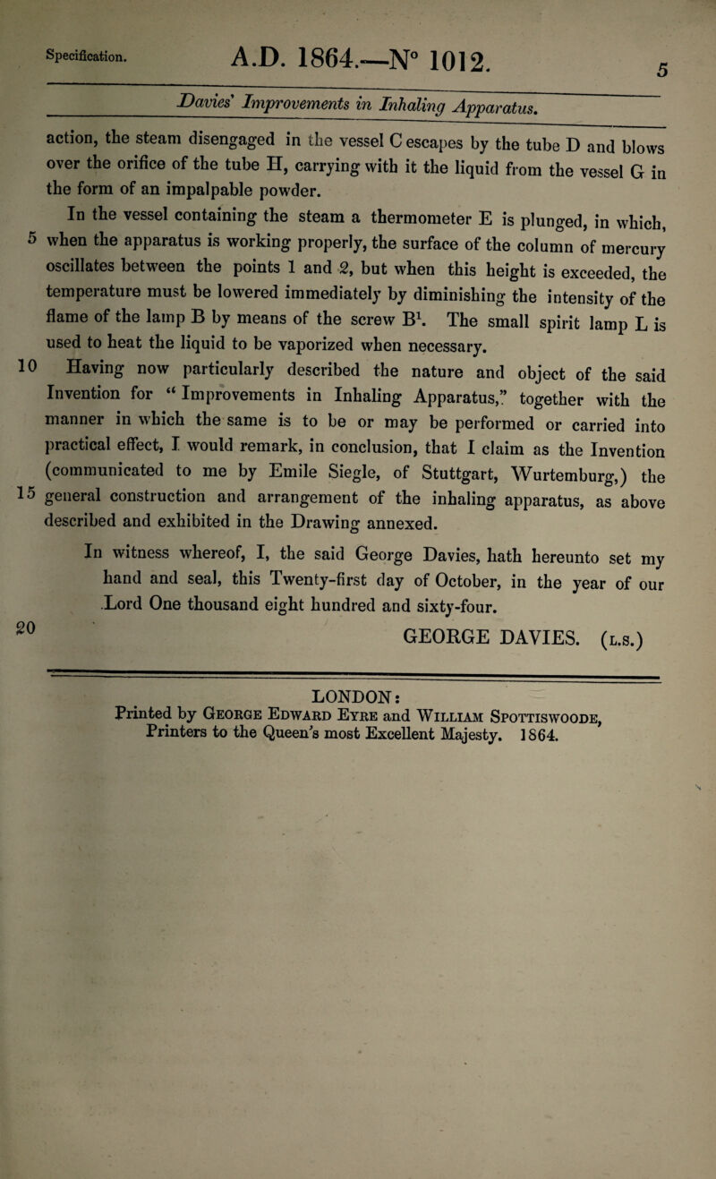 5 _Davies' Improvements in Inhaling Apparatus. action, the steam disengaged in the vessel C escapes by the tube D and blows over the orifice of the tube H, carrying with it the liquid from the vessel G in the form of an impalpable powder. In the vessel containing the steam a thermometer E is plunged, in which, 5 when the apparatus is working properly, the surface of the column of mercury oscillates between the points 1 and 2, but when this height is exceeded, the temperature must be lowered immediately by diminishing the intensity of the flame of the lamp B by means of the screw B1. The small spirit lamp L is used to heat the liquid to be vaporized when necessary. 10 Having now particularly described the nature and object of the said Invention for “Improvements in Inhaling Apparatus,” together with the manner in which the same is to be or may be performed or carried into practical effect, I would remark, in conclusion, that I claim as the Invention (communicated to me by Emile Siegle, of Stuttgart, Wurtemburg,) the 15 general construction and arrangement of the inhaling apparatus, as above described and exhibited in the Drawing annexed. In witness whereof, I, the said George Davies, hath hereunto set my hand and seal, this Twenty-first day of October, in the year of our Lord One thousand eight hundred and sixty-four. 20 GEORGE DAVIES. (l.s.) LONDON: Printed by George Edward Eyre and William Spottiswoode, Printers to the Queens most Excellent Majesty. 1864. N