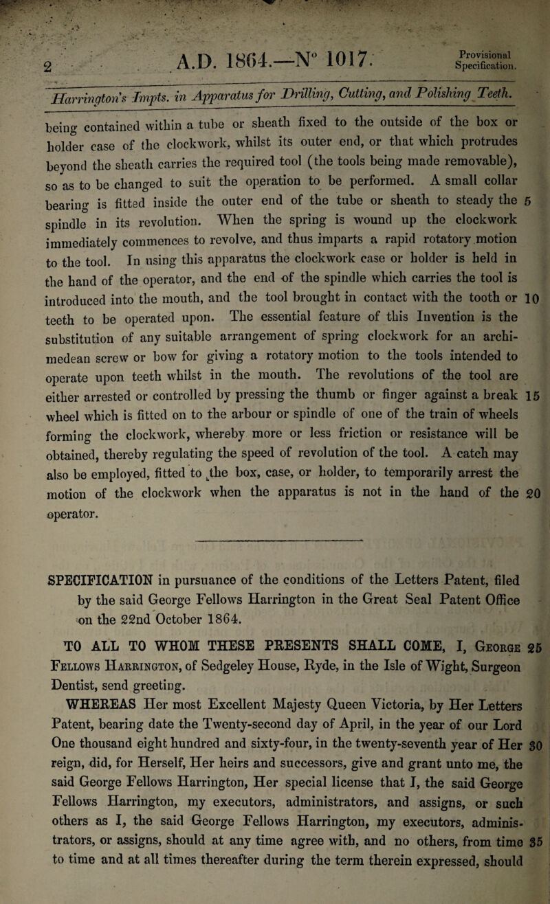 Provisional Specification. 2 A.D. 1864.—N° 1017. Harringtons Impts. in Apparatus for Drilling, Cutting, and Polishing Teeth. being contained within a tube or sheath fixed to the outside of the box or holder case of the clockwork, whilst its outer end, or that which protrudes beyond the sheath carries the required tool (the tools being made removable), so as to be changed to suit the operation to be performed. A small collar bearing is fitted inside the outer end of the tube or sheath to steady the 5 spindle in its revolution. When the spring is wound up the clockwork immediately commences to revolve, and thus imparts a rapid rotatory motion to the tool. In using this apparatus the clockwork case or holder is held in the hand of the operator, and the end of the spindle which carries the tool is introduced into the mouth, and the tool brought in contact with the tooth or 10 teeth to be operated upon. The essential feature of this Invention is the substitution of any suitable arrangement of spring clockwork for an archi- medean screw or bow for giving a rotatory motion to the tools intended to operate upon teeth whilst in the mouth. The revolutions of the tool are either arrested or controlled by pressing the thumb or finger against a break 15 wheel which is fitted on to the arbour or spindle of one of the train of wheels forming the clockwork, whereby more or less friction or resistance will be obtained, thereby regulating the speed of revolution of the tool. A catch may also be employed, fitted to jhe box, case, or holder, to temporarily arrest the motion of the clockwork when the apparatus is not in the hand of the 20 operator. SPECIFICATION in pursuance of the conditions of the Letters Patent, filed by the said George Fellows Harrington in the Great Seal Patent Office on the 22nd October 1864. TO ALL TO WHOM THESE PRESENTS SHALL COME, I, George 25 Fellows Harrington, of Sedgeley House, Ryde, in the Isle of Wight, Surgeon Dentist, send greeting. WHEREAS Her most Excellent Majesty Queen Victoria, by Her Letters Patent, bearing date the Twenty-second day of April, in the year of our Lord One thousand eight hundred and sixty-four, in the twenty-seventh year of Her 30 reign, did, for Herself, Her heirs and successors, give and grant unto me, the said George Fellows Harrington, Her special license that I, the said George Fellows Harrington, my executors, administrators, and assigns, or such others as I, the said George Fellows Harrington, my executors, adminis¬ trators, or assigns, should at any time agree with, and no others, from time 35 to time and at all times thereafter during the term therein expressed, should