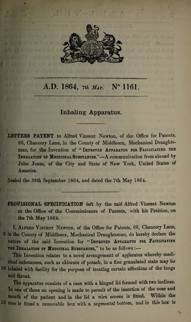 / A.D. 1864, 7th May. N° 1161. Inhaling Apparatus. LETTERS PATENT to Alfred Vincent Newton, of the Office for Patents, 66, Chancery Lane, in the County of Middlesex, Mechanical Draughts¬ man, for the Invention of “ Improved Apparatus for Facilitating the Inhalation of Medicinal Substances.”—A communication from abroad by John Jones, of the City and State of New York, United States of America. Sealed the 30th September 1864, and dated the 7th May 1864. PROVISIONAL SPECIFICATION left by the said Alfred Vincent Newton at the Office of the Commissioners of Patents, with his Petition, on the 7th May 1864. I, Alfred Vincent Newton, of the Office for Patents, 66, Chancery Lane, 5 in the County of Middlesex, Mechanical Draughtsman, do hereby declare the nature of the said Invention for “Improved Apparatus for Facilitating the Inhalation of Medicinal Substances,” to be as follows:— This Invention relates to a novel arrangement of apparatus whereby medi¬ cinal substances, such as chlorate of potash, in a fine granulated state may be 10 inhaled with facility for the purpose of treating certain affections of the lungs and throat. The apparatus consists of a case with a hinged lid formed with two inclines. In one of these an opening is made to permit of the insertion of the nose and mouth of the patient and in the lid a wire screen is fitted. Within the 15 case is fitted a removable box with a segmental bottom, and in this box is