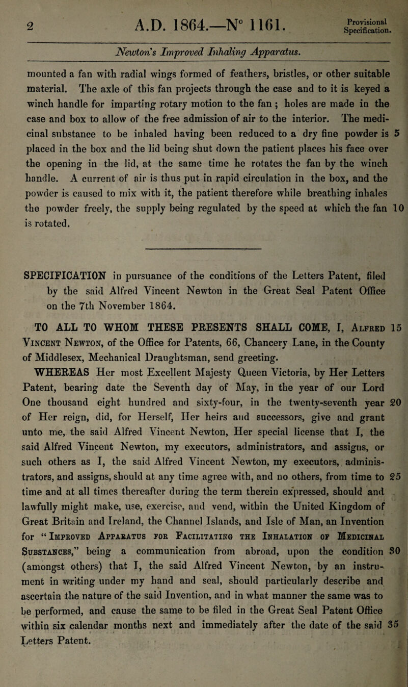 Provisional Specification. Newtons Improved Inhaling Apparatus. mounted a fan with radial wings formed of feathers, bristles, or other suitable material. The axle of this fan projects through the case and to it is keyed a winch handle for imparting rotary motion to the fan ; holes are made in the case and box to allow of the free admission of air to the interior. The medi¬ cinal substance to be inhaled having been reduced to a dry fine powder is 5 placed in the box and the lid being shut down the patient places his face over the opening in the lid, at the same time he rotates the fan by the winch handle. A current of air is thus put in rapid circulation in the box, and the powder is caused to mix with it, the patient therefore while breathing inhales the powder freely, the supply being regulated by the speed at which the fan 10 is rotated. SPECIFICATION in pursuance of the conditions of the Letters Patent, filed by the said Alfred Vincent Newton in the Great Seal Patent Office on the 7th November 1864. TO ALL TO WHOM THESE PRESENTS SHALL COME, I, Alfred 15 Vincent Newton, of the Office for Patents, 66, Chancery Lane, in the County of Middlesex, Mechanical Draughtsman, send greeting. WHEREAS Her most Excellent Majesty Queen Victoria, by Her Letters Patent, bearing date the Seventh day of May, in the year of our Lord One thousand eight hundred and sixty-four, in the twenty-seventh year 20 of Her reign, did, for Herself, Her heirs and successors, give and grant unto me, the said Alfred Vincent Newton, Her special license that I, the said Alfred Vincent Newton, my executors, administrators, and assigns, or such others as I, the said Alfred Vincent Newton, my executors, adminis¬ trators, and assigns, should at any time agree with, and no others, from time to 25 time and at all times thereafter during the term therein expressed, should and lawfully might make, use, exercise, and vend, within the United Kingdom of Great Britain and Ireland, the Channel Islands, and Isle of Man, an Invention for “ Improved Apparatus for Facilitating the Inhalation of Medicinal Substances,” being a communication from abroad, upon the condition 80 (amongst others) that I, the said Alfred Vincent Newton, by an instru¬ ment in writing under my hand and seal, should particularly describe and ascertain the nature of the said Invention, and in what manner the same was to be performed, and cause the same to be filed in the Great Seal Patent Office within six calendar months next and immediately after the date of the said 35 Letters Patent. w . i