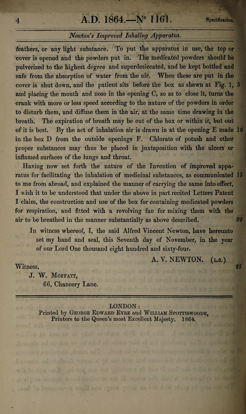 Newton s Improved Inhaling Apparatus. feathers, or any light substance. To put the apparatus in use, the top or cover is opened and the powders put in. The medicated powders should be pulverized to the highest degree and superdesiccated, and be kept bottled and safe from the absorption of water from the air. When these are put in the r cover is shut down, and the patient sits before the box as shewn at Fig. 1, and placing the mouth and nose in the opening C, so as to close it, turns the crank with more or less speed according to the nature of the powders in order to disturb them, and diffuse them in the air, at the same time drawing in the breath. The expiration of breath may be out of the box or within it, but out of it is best. By the act of inhalation air is drawn in at the opening E made in the box D from the outside openings F. Chlorate of potash and other proper substances may thus be placed in juxtaposition with the ulcers or inflamed surfaces of the lungs and throat. Having now set forth the nature of the Invention of improved appa¬ ratus for facilitating the inhalation of medicinal substances, as communicated to me from abroad, and explained the manner of carrying the same into effect, I wish it to be understood that under the above in part recited Letters Patent I claim, the construction and use of the box for containing medicated powders for respiration, and fitted with a revolving fan for mixing them with the air to be breathed in the manner substantially as above described. In witness whereof, I, the said Alfred Vincent Newton, have hereunto set my hand and seal, this Seventh day of November, in the year of our Lord One thousand eight hundred and sixty-four. A. V. NEWTON, (l.s.) Witness, J. W. Moffatt, 66, Chancery Lane. 5 10 15 20 25 LONDON: Printed by George Edward Eyre and William Spottiswoode, Printers to the Queen's most Excellent Majesty. 1864.