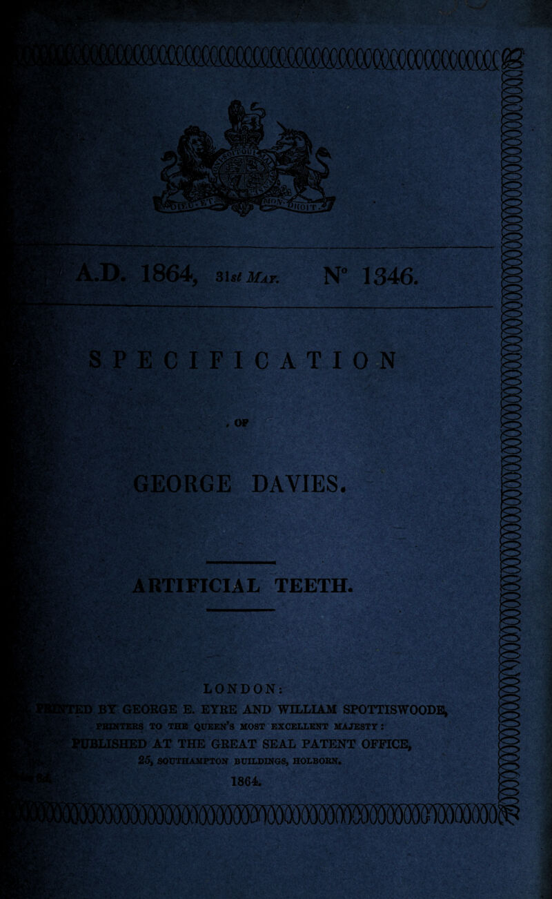 • ., ■ ■ • no; m finv fojy. iiLor »£*c A.D. 1864, 31st Mat. N° 1346. SPECIFICATION . *'♦ , OF K RgVv.. jlvjf-, ^ - yt! t V i>v* i ife-V, GEORGE DAVIES. ARTIFICIAL TEETH. - ■■ ' -j:>;v* > i* . 4h. y.• Jg®.* ‘ --v - -v-* *V >;■• • -’ iftf&& f, . -,n 'V 'ft #*.,‘I'■&’'*> •v ..: . ' S- ” .' •• •'•• 1 ' •••■*•>• •■' V+i:* v • ‘ii / a*';.;- • S&IKSte'S ‘■y l • jgjrtf'.nv' LONDON: ED BY GEORGE E. EYRE AND WILLIAM SPOTTISWOODE, PRINTERS TO THE QUEEN’S MOST EXCELLENT MAJESTY! Published at the great seal patent office. as. {J* y. ■ 25, SOUTHAMPTON BUILDINGS, HOLBORN. 1864. • - ' • '