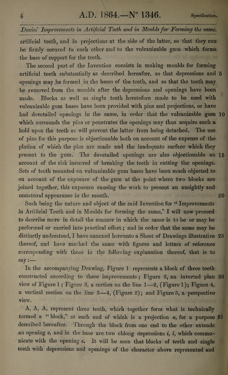 Davies Improvements in Artificial Teeth and in Moulds for Forming the same. artificial teeth, and in projections at the side of the latter, so that they can be firmly secured to each other and to the vulcanizable gum which forms the base of support for the teeth. The second part of the Invention consists in making moulds for forming artificial teeth substantially as described hereafter, so that depressions and 5 openings may.be formed in the bases of the teeth, and so that the teeth may be removed from the moulds after the depressions and openings have been made. Blocks as well as single teeth heretofore made to be used with vulcanizable gum bases have been provided with pins and projections, or have had dovetailed openings in the same, in order that the vulcanizable gum 10 which surrounds the pins or penetrates the openings may thus acquire such a hold upon the teeth as will prevent the latter from being detached. The use of pins for this purpose is objectionable both on account of the expense of the platina of which the pins are made and the inadequate surface which they present to the gum. The dovetailed openings are also objectionable on 15 account of the risk incurred of breaking the teeth in cutting the openings. Sets of teeth mounted on vulcanizable gum bases have been much objected to on account of the exposure of the gum at the point where two blocks are joined together, this exposure causing the work to present an unsightly and unnatural appearance in the mouth. 20 Such being the nature and object of the said Invention for 66 Improvements in Artificial Teeth and in Moulds for forming the same,” I will now proceed to describe more in detail the manner in which the same is to be or mav be performed or carried into practical effect; and in order that the same may be distinctly understood, I have annexed hereunto a Sheet of Drawings illustrative 25 thereof, and have marked the same with figures and letters of reference corresponding with those in the following explanation thereof, that is to say:— In the accompanying Drawing, Figure 1 represents a block of three teeth constructed according to these improvements ; Figure 2, an inverted plan 30 view of Figure 1 ; Figure 3, a section on the line 1—2, (Figure 1); Figure 4, a vertical section on the line 3—4, (Figure 2); and Figure 5, a perspective view, A, A, A, represent three teeth, which together form what is technically termed a “ block,” at each end of which is a projection a, for a purpose 35 described hereafter. Through the block from one end to the other extends an opening e, and in the base are two oblong depressions i, i, which commu¬ nicate with the opening e, It will be seen that blocks of teeth and single teeth with depressions and openings of the character above represented and