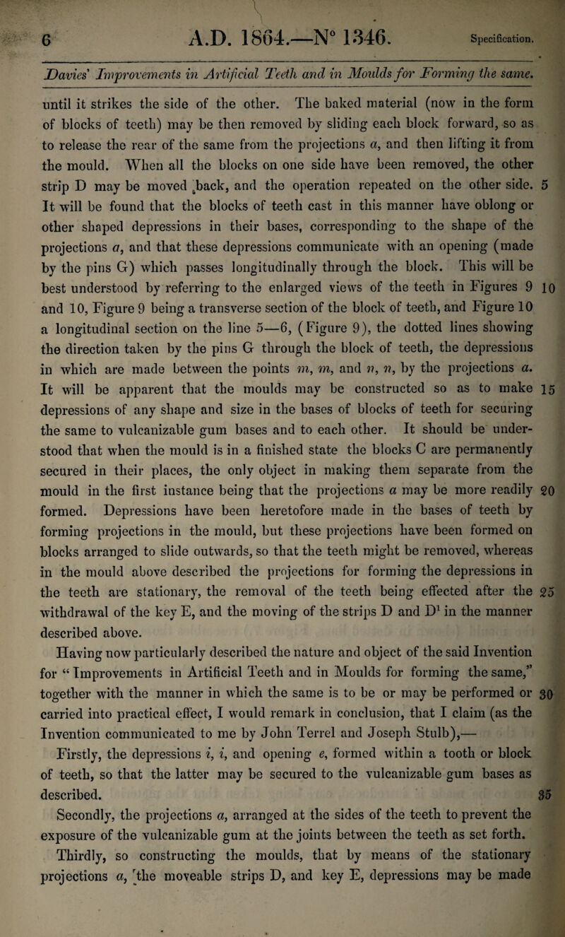 Davies' Improvements in Artificial Teeth and in Moulds for Forming the same. until it strikes the side of the other. The baked material (now in the form of blocks of teeth) may be then removed by sliding each block forward, so as to release the rear of the same from the projections a, and then lifting it from the mould. When all the blocks on one side have been removed, the other strip D may be moved ^back, and the operation repeated on the other side. 5 It will be found that the blocks of teeth cast in this manner have oblong or other shaped depressions in their bases, corresponding to the shape of the projections a, and that these depressions communicate with an opening (made by the pins G) which passes longitudinally through the block. This will be best understood by referring to the enlarged views of the teeth in Figures 9 10 and 10, Figure 9 being a transverse section of the block of teeth, and Figure 10 a longitudinal section on the line 5—6, (Figure 9), the dotted lines showing the direction taken by the pins G through the block of teeth, the depressions in which are made between the points m, m, and ??, ??, by the projections a. It will be apparent that the moulds may be constructed so as to make 15 depressions of any shape and size in the bases of blocks of teeth for securing the same to vulcanizable gum bases and to each other. It should be under¬ stood that when the mould is in a finished state the blocks C are permanently secured in their places, the only object in making them separate from the mould in the first instance being that the projections a may be more readily 20 formed. Depressions have been heretofore made in the bases of teeth by forming projections in the mould, but these projections have been formed on blocks arranged to slide outwards, so that the teeth might be removed, whereas in the mould above described the projections for forming the depressions in the teeth are stationary, the removal of the teeth being effected after the 25 withdrawal of the key E, and the moving of the strips D and D1 in the manner described above. Having now particularly described the nature and object of the said Invention for “ Improvements in Artificial Teeth and in Moulds for forming the same,” together with the manner in which the same is to be or may be performed or 30 carried into practical effect, I would remark in conclusion, that I claim (as the Invention communicated to me by John Terrel and Joseph Stulb),— Firstly, the depressions i, i, and opening e, formed within a tooth or block of teeth, so that the latter may be secured to the vulcanizable gum bases as described. 35 Secondly, the projections a, arranged at the sides of the teeth to prevent the exposure of the vulcanizable gum at the joints between the teeth as set forth. Thirdly, so constructing the moulds, that by means of the stationary projections a, The moveable strips D, and key E, depressions may be made