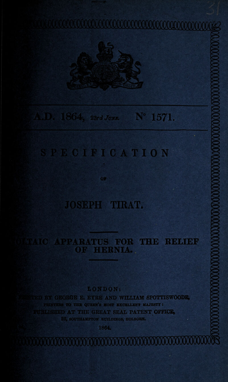 rsSrvplL*- s>v»H fM' -ySfe* .;'•■*• :.•>>- - ,. f . '* '.. *' 55 M ■•■ '* v-, < >Ai? r- ;A* r->-v;• V:^'./ . - ’A- : TV* , 1/ A ' ■ , 1% Safe! .-•■ ■; . A - ,** . .»••• ■,-, ,;-. A'v- 1 §j|D ■ v,.v. '■■: r-f • 'll! w*-*“ 23rd Jms. N° 1571. |S^ ‘ .. ■ : , ■• y,r ,-V^* r»’ *• [?»> - , *■ '«.v— • ;•* * .. *- •- . , 1-. . ‘, -' -Vl -,#i, -. - »> •-.• OF ■V« :. ‘ .1 *5^ -* • >- . fv-v .>«*V ; - * > -T ► j :V» Vi-'.A ; •„> * * -flfe? ywTft+ft ■ ' V -‘ 'u ' , >■' ' 'A/./*-.- JOSEPH TIRAT. :ryiKsa gg. ■ vl ■ V .><'<aSL- iWiu'V iv ».v V.-tC ' - ■' ■- iftc tXXVA■ -*•■<*• ■ *1 APPARATUS FOR THE RELIEF OF HERNIA. ^jiyy. %*>•': (V LONDON: g5|gM >/ r y'H^k, ■■> ■■: '?3 BY GEORGE E. EYRE AND WILLIAM SPOTTISWOODE, PRINTERS TO THE QUEEN’S MOST EXCELLENT MAJESTY S [SHED AT THE GREAT SEAL PATENTOFFICE, 25, SOUTHAMPTON BUILDINGS, HOLBORN. vi-'V* W: ' BK& 1864. Vi