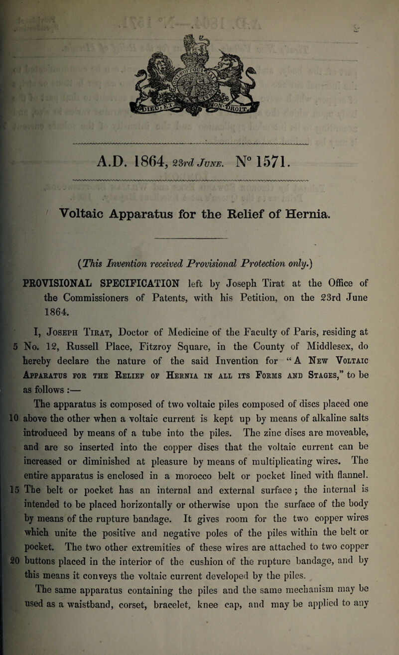 A.D. 1864, 23 rd June. N° 1571. Voltaic Apparatus for the Relief of Hernia. (This Invention received Provisional Protection only.) PROVISIONAL SPECIFICATION left by Joseph Tirat at the Office of the Commissioners of Patents, with his Petition, on the 23rd June 1864. I, Joseph Tirat, Doctor of Medicine of the Faculty of Paris, residing at 5 No. 12, Russell Place, Fitzroy Square, in the County of Middlesex, do hereby declare the nature of the said Invention for “A New Voltaic Apparatus for the Relief of Hernia in all its Forms and Stages,” to be as follows :— The apparatus is composed of two voltaic piles composed of discs placed one 10 above the other when a voltaic current is kept up by means of alkaline salts introduced by means of a tube into the piles. The zinc discs are moveable, and are so inserted into the copper discs that the voltaic current can be increased or diminished at pleasure by means of multiplicating wires. The entire apparatus is enclosed in a morocco belt or pocket lined with flannel. 15 The belt or pocket has an internal and external surface ; the internal is intended to be placed horizontally or otherwise upon the surface of the body by means of the rupture bandage. It gives room for the two copper wires which unite the positive and negative poles of the piles within the belt or pocket. The two other extremities of these wires are attached to two copper 20 buttons placed in the interior of the cushion of the rupture bandage, and by this means it conveys the voltaic current developed by the piles. The same apparatus containing the piles and the same mechanism may be used as a waistband, corset, bracelet, knee cap, and may be applied to any