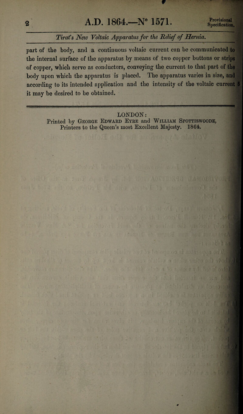 2 A.D. 1864.—N° 1571. Provisional Specification. Tirat's New Voltaic Apparatus for the Relief of Hernia. part of the body, and a continuous voltaic current can be communicated to the internal surface of the apparatus by means of two copper buttons or strips of copper, which serve as conductors, conveying the current to that part of the body upon which the apparatus is placed. The apparatus varies in size, and according to its intended application and the intensity of the voltaic current 5 it may be desired to be obtained. LONDON: Printed by George Edward Eyre and William Spottiswoode, Printers to the Queen’s most Excellent Majesty. 1864.