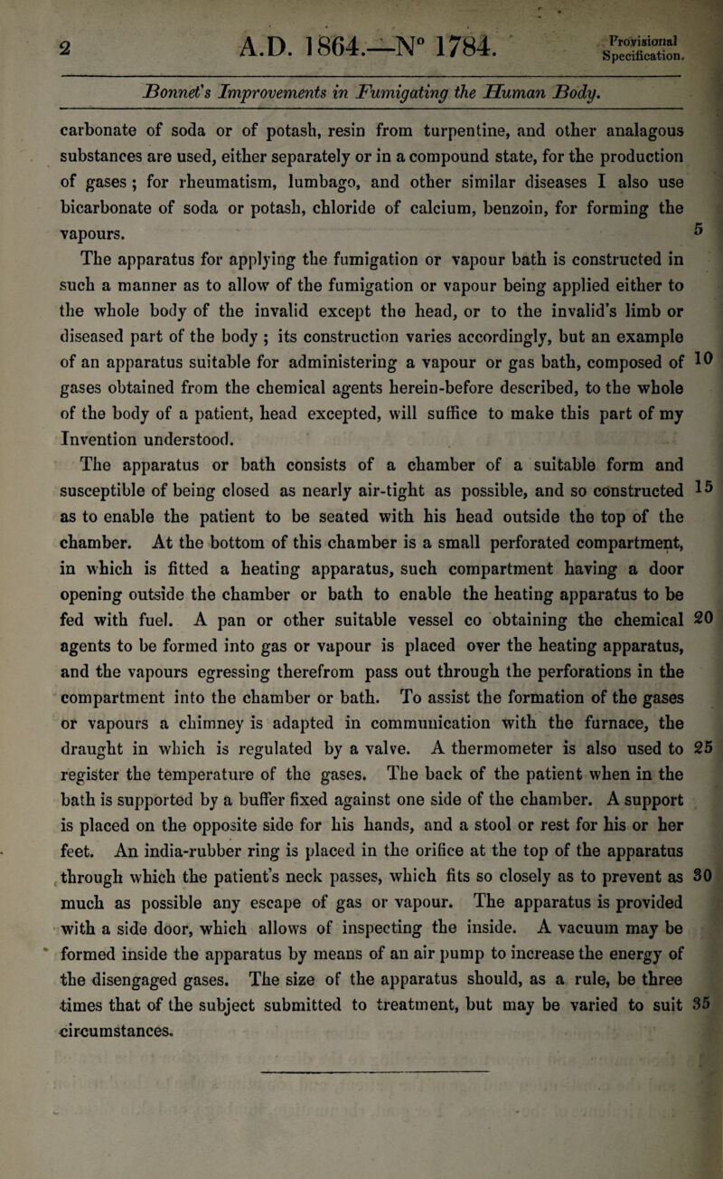 Provisional Specification, Sonnet's Improvements in Fumigating the Human Body. carbonate of soda or of potash, resin from turpentine, and other analagous substances are used, either separately or in a compound state, for the production of gases ; for rheumatism, lumbago, and other similar diseases I also use bicarbonate of soda or potash, chloride of calcium, benzoin, for forming the vapours. 5 The apparatus for applying the fumigation or vapour bath is constructed in such a manner as to allow of the fumigation or vapour being applied either to the whole body of the invalid except the head, or to the invalid’s limb or diseased part of the body ; its construction varies accordingly, but an example of an apparatus suitable for administering a vapour or gas bath, composed of 10 gases obtained from the chemical agents herein-before described, to the whole of the body of a patient, head excepted, will suffice to make this part of my Invention understood. The apparatus or bath consists of a chamber of a suitable form and susceptible of being closed as nearly air-tight as possible, and so constructed 15 as to enable the patient to be seated with his head outside the top of the chamber. At the bottom of this chamber is a small perforated compartment, in which is fitted a heating apparatus, such compartment having a door opening outside the chamber or bath to enable the heating apparatus to be fed with fuel. A pan or other suitable vessel co obtaining the chemical 20 agents to be formed into gas or vapour is placed over the heating apparatus, and the vapours egressing therefrom pass out through the perforations in the compartment into the chamber or bath. To assist the formation of the gases or vapours a chimney is adapted in communication with the furnace, the draught in which is regulated by a valve. A thermometer is also used to 25 register the temperature of the gases. The back of the patient when in the bath is supported by a buffer fixed against one side of the chamber. A support is placed on the opposite side for his hands, and a stool or rest for his or her feet. An india-rubber ring is placed in the orifice at the top of the apparatus through which the patient’s neck passes, which fits so closely as to prevent as 30 much as possible any escape of gas or vapour. The apparatus is provided with a side door, which allows of inspecting the inside. A vacuum may be formed inside the apparatus by means of an air pump to increase the energy of the disengaged gases. The size of the apparatus should, as a rule, be three times that of the subject submitted to treatment, but may be varied to suit 35 circumstances.