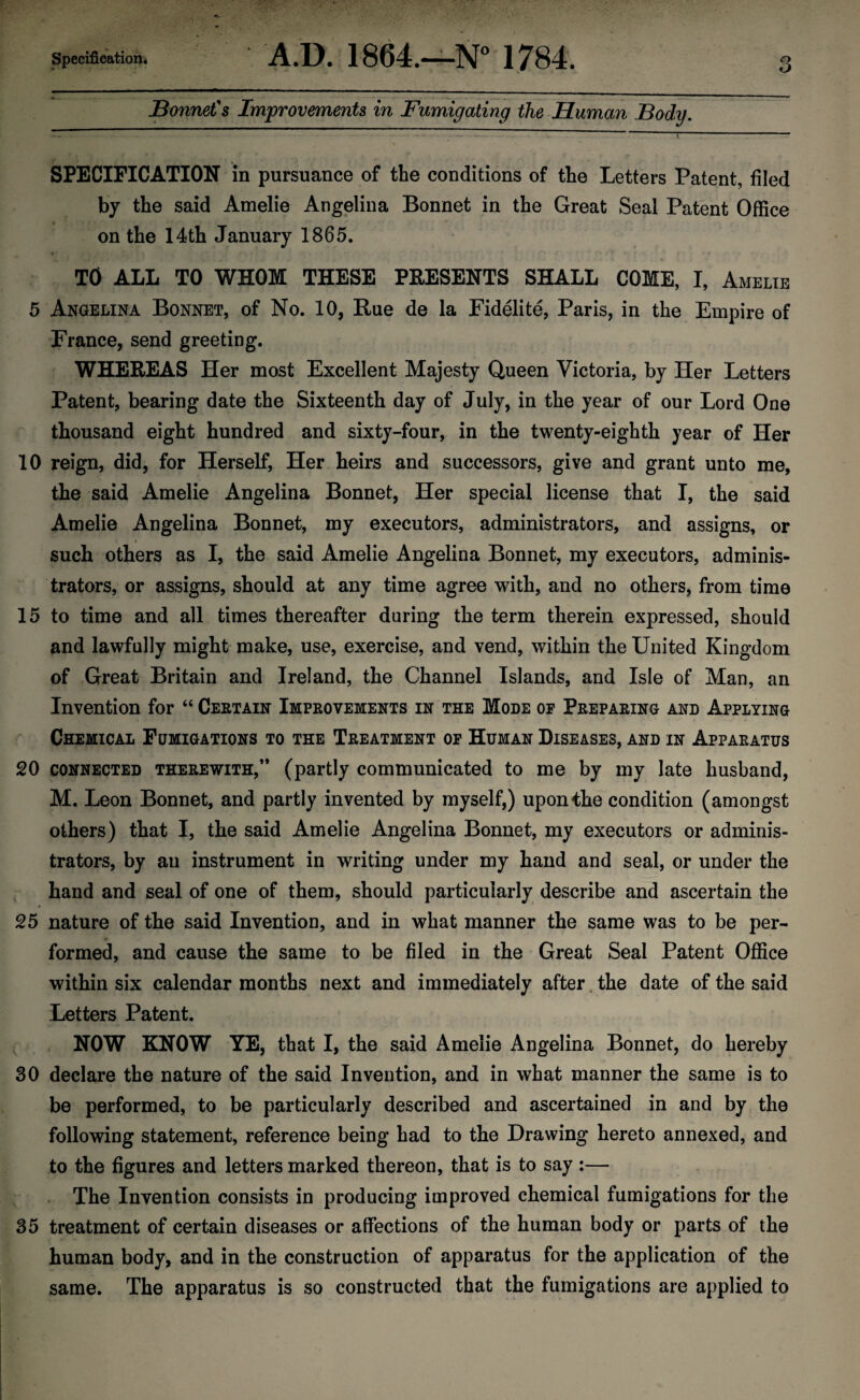 Bonnet's Improvements in Fumigating the Human Body. SPECIFICATION in pursuance of the conditions of the Letters Patent, filed by the said Amelie Angelina Bonnet in the Great Seal Patent Office on the 14th January 1865. TO ALL TO WHOM THESE PRESENTS SHALL COME, I, Amelie 5 Angelina Bonnet, of No. 10, Rue de la Fidelite, Paris, in the Empire of France, send greeting. WHEREAS Her most Excellent Majesty Queen Victoria, by Her Letters Patent, bearing date the Sixteenth day of July, in the year of our Lord One thousand eight hundred and sixty-four, in the twenty-eighth year of Her 10 reign, did, for Herself, Her heirs and successors, give and grant unto me, the said Amelie Angelina Bonnet, Her special license that I, the said Amelie Angelina Bonnet, my executors, administrators, and assigns, or such others as I, the said Amelie Angelina Bonnet, my executors, adminis¬ trators, or assigns, should at any time agree with, and no others, from time 15 to time and all times thereafter during the term therein expressed, should and lawfully might make, use, exercise, and vend, within the United Kingdom of Great Britain and Ireland, the Channel Islands, and Isle of Man, an Invention for “ Certain Improvements in the Mode of Preparing and Applying Chemical Fumigations to the Treatment of Human Diseases, and in Apparatus 20 connected therewith,” (partly communicated to me by my late husband, M. Leon Bonnet, and partly invented by myself,) upon the condition (amongst others) that I, the said Amelie Angelina Bonnet, my executors or adminis¬ trators, by an instrument in writing under my hand and seal, or under the hand and seal of one of them, should particularly describe and ascertain the 25 nature of the said Invention, and in what manner the same was to be per¬ formed, and cause the same to be filed in the Great Seal Patent Office within six calendar months next and immediately after the date of the said Letters Patent. NOW KNOW YE, that I, the said Amelie Angelina Bonnet, do hereby 30 declare the nature of the said Invention, and in what manner the same is to be performed, to be particularly described and ascertained in and by the following statement, reference being had to the Drawing hereto annexed, and to the figures and letters marked thereon, that is to say :— The Invention consists in producing improved chemical fumigations for the 35 treatment of certain diseases or affections of the human body or parts of the human body, and in the construction of apparatus for the application of the same. The apparatus is so constructed that the fumigations are applied to