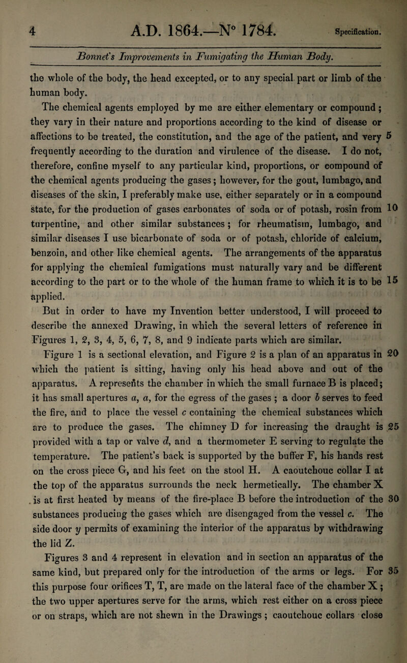 Bonnet's Improvements in Fumigating the Human Body. the whole of the body, the head excepted, or to any special part or limb of the human body. The chemical agents employed by me are either elementary or compound ; they vary in their nature and proportions according to the kind of disease or affections to be treated, the constitution, and the age of the patient, and very 5 frequently according to the duration and virulence of the disease. I do not, therefore, confine myself to any particular kind, proportions, or compound of the chemical agents producing the gases; however, for the gout, lumbago, and diseases of the skin, I preferably make use, either separately or in a compound state, for the production of gases carbonates of soda or of potash, rosin from 10 turpentine, and other similar substances; for rheumatism, lumbago, and similar diseases I use bicarbonate of soda or of potash, chloride of calcium, benzoin, and other like chemical agents. The arrangements of the apparatus for applying the chemical fumigations must naturally vary and be different according to the part or to the whole of the human frame to which it is to be 15 applied. But in order to have my Invention better understood, I will proceed to describe the annexed Drawing, in which the several letters of reference in Figures 1, 2, 3, 4, 5, 6, 7, 8, and 9 indicate parts which are similar. Figure 1 is a sectional elevation, and Figure 2 is a plan of an apparatus in 20 which the patient is sitting, having only his head above and out of the apparatus. A represents the chamber in which the small furnace B is placed; it has small apertures a, a, for the egress of the gases ; a door b serves to feed the fire, and to place the vessel c containing the chemical substances which are to produce the gases. The chimney D for increasing the draught is 25 provided with a tap or valve d, and a thermometer E serving to regulate the temperature. The patient’s back is supported by the buffer F, his hands rest on the cross piece G, and his feet on the stool H. A caoutchouc collar I at the top of the apparatus surrounds the neck hermetically. The chamber X . is at first heated by means of the fire-place B before the introduction of the 30 substances producing the gases which are disengaged from the vessel c. The side door y permits of examining the interior of the apparatus by withdrawing the lid Z. Figures 3 and 4 represent in elevation and in section an apparatus of the same kind, but prepared only for the introduction of the arms or legs. For 35 this purpose four orifices T, T, are made on the lateral face of the chamber X ; the two upper apertures serve for the arms, which rest either on a cross piece or on straps, which are not shewn in the Drawings ; caoutchouc collars close