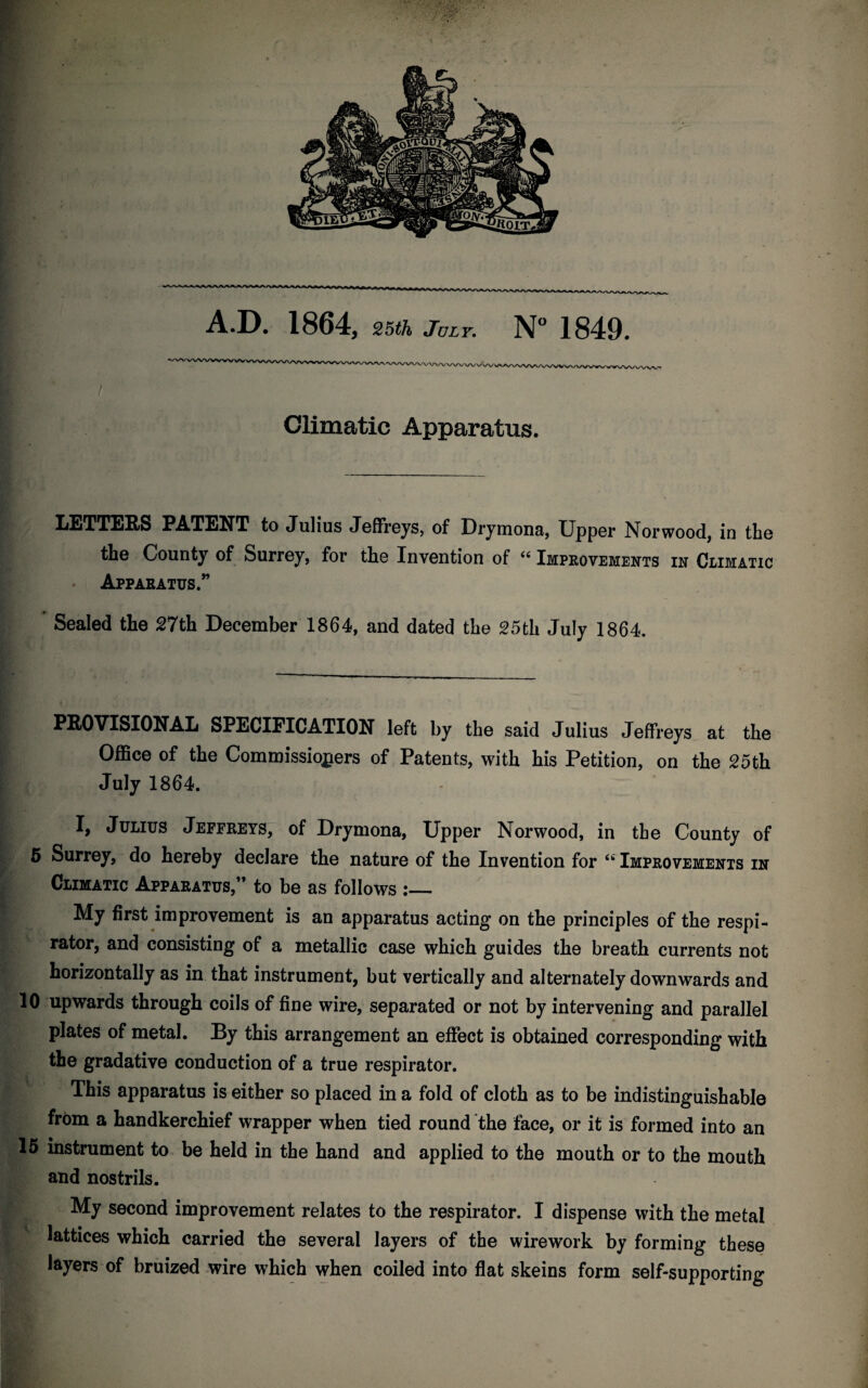 A.D. 1864, 25th July. N° 1849. Climatic Apparatus. LETTERS PATENT to Julius Jeffreys, of Drymona, Upper Norwood, in the the County of Surrey, for the Invention of “ Improvements in Climatic Apparatus.” Sealed the 27th December 1864, and dated the 25th July 1864. PROVISIONAL SPECIFICATION left by the said Julius Jeffreys at the Office of the Commissioners of Patents, with his Petition, on the 25th July 1864. I, Julius Jeffreys, of Drymona, Upper Norwood, in the County of 5 Surrey, do hereby declare the nature of the Invention for “ Improvements in Climatic Apparatus,” to be as follows :_ My first improvement is an apparatus acting on the principles of the respi¬ rator, and consisting of a metallic case which guides the breath currents not horizontally as in that instrument, but vertically and alternately downwards and 10 upwards through coils of fine wire, separated or not by intervening and parallel plates of metal. By this arrangement an effect is obtained corresponding with the gradative conduction of a true respirator. This apparatus is either so placed in a fold of cloth as to be indistinguishable from a handkerchief wrapper when tied round the face, or it is formed into an 15 instrument to be held in the hand and applied to the mouth or to the mouth and nostrils. My second improvement relates to the respirator. I dispense with the metal lattices which carried the several layers of the wirework by forming these layers of bruized wire which when coiled into flat skeins form self-supporting