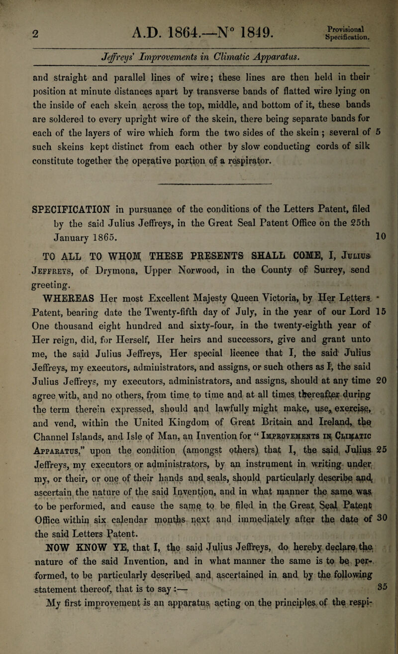 Specification. Jeffreys Improvements in Climatic Apparatus. and straight and parallel lines of wire; these lines are then held in their position at minute distances apart by transverse bands of flatted wire lying on the inside of each skein across the top, middle, and bottom of it, these bands are soldered to every upright wire of the skein, there being separate bands for each of the layers of wire which form the two sides of the skein ; several of 5 such skeins kept distinct from each other by slow conducting cords of silk constitute together the operative portion of a respirator. 10 SPECIFICATION in pursuance of the conditions of the Letters Patent, filed by the Said Julius Jeffreys, in the Great Seal Patent Office on the 25th January 1865. TO ALL TO WHOM THESE PRESENTS SHALL COME, I, Julius •» r * * •* ^ Jeffreys, of Drymona, Upper Norwood, in the County of Surrey, send greeting. WHEREAS Her most Excellent Majesty Queen Victoria, by Her Letters * Patent, bearing date the Twenty-fifth day of July, in the year of our Lord 15 One thousand eight hundred and sixty-four, in the twenty-eighth year of Her reign, did, for Herself, Her heirs and successors, give and grant unto me, the said Julius Jeffreys, Her special licence that I, the said Julius Jeffreys, my executors, administrators, and assigns, or such others as I, the said Julius Jeffreys, my executors, administrators, and assigns, should at any time 20 agree with, and no others, from time to time and at all times thereafter during the term therein expressed, should and lawfully might make, use* exercise and vend, within the United Kingdom of Great Britain and Ireland, the Channel Islands, and Isle of Man, an Invention for “ Improvements in- Climatic Apparatus,” upon the condition (amongst others) that I, the said., Julius 25 Jeffreys, my executors or administrators, by an instrument in writing under my, or their, or one of their hands and seals, should particularly describe ancf ascertain the nature of the said Invention, and in what manner the same was c. . i * • . i • S O » T 4,‘. “ } to be performed, and cause the same to be filed in the Great Seal Patent Office within six calendar montjbs next and immediately after the date of 30 the said Letters Patent. . - ,» « * ■ \« i * . y . f *** f t ; * * ' ‘5? • NOW KNOW YE, that I, the said Julius Jeffreys, do hereby declare the. nature of the said Invention, and in what manner the same is to be per*, formed, to be particularly described and ascertained in and by the following statement thereof, that is to say:— 35 V’**' ‘ ’ *. • ' ' ’ ^ * r * My first improvement is an apparatus acting on the principles, of the respi-